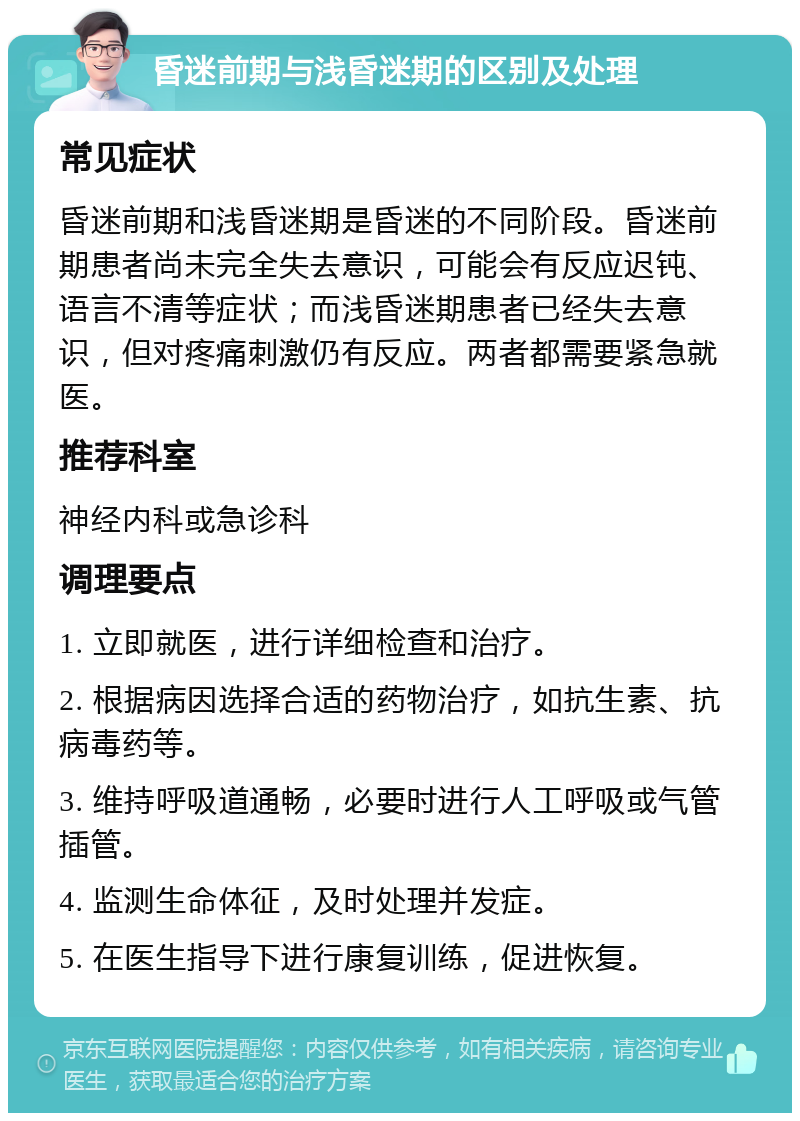 昏迷前期与浅昏迷期的区别及处理 常见症状 昏迷前期和浅昏迷期是昏迷的不同阶段。昏迷前期患者尚未完全失去意识，可能会有反应迟钝、语言不清等症状；而浅昏迷期患者已经失去意识，但对疼痛刺激仍有反应。两者都需要紧急就医。 推荐科室 神经内科或急诊科 调理要点 1. 立即就医，进行详细检查和治疗。 2. 根据病因选择合适的药物治疗，如抗生素、抗病毒药等。 3. 维持呼吸道通畅，必要时进行人工呼吸或气管插管。 4. 监测生命体征，及时处理并发症。 5. 在医生指导下进行康复训练，促进恢复。