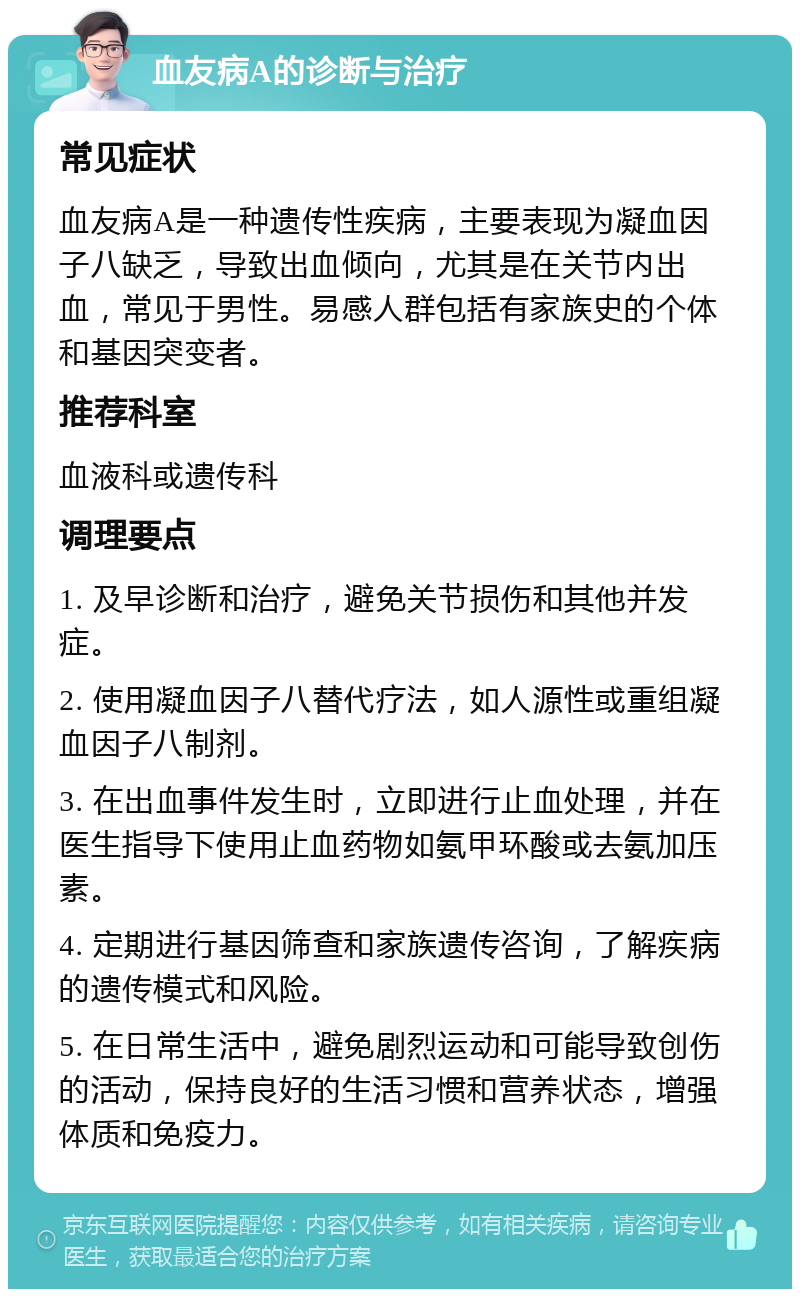 血友病A的诊断与治疗 常见症状 血友病A是一种遗传性疾病，主要表现为凝血因子八缺乏，导致出血倾向，尤其是在关节内出血，常见于男性。易感人群包括有家族史的个体和基因突变者。 推荐科室 血液科或遗传科 调理要点 1. 及早诊断和治疗，避免关节损伤和其他并发症。 2. 使用凝血因子八替代疗法，如人源性或重组凝血因子八制剂。 3. 在出血事件发生时，立即进行止血处理，并在医生指导下使用止血药物如氨甲环酸或去氨加压素。 4. 定期进行基因筛查和家族遗传咨询，了解疾病的遗传模式和风险。 5. 在日常生活中，避免剧烈运动和可能导致创伤的活动，保持良好的生活习惯和营养状态，增强体质和免疫力。