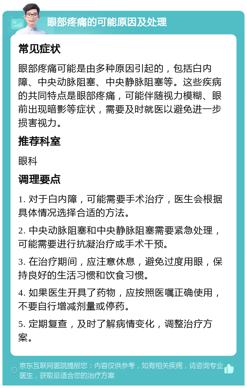 眼部疼痛的可能原因及处理 常见症状 眼部疼痛可能是由多种原因引起的，包括白内障、中央动脉阻塞、中央静脉阻塞等。这些疾病的共同特点是眼部疼痛，可能伴随视力模糊、眼前出现暗影等症状，需要及时就医以避免进一步损害视力。 推荐科室 眼科 调理要点 1. 对于白内障，可能需要手术治疗，医生会根据具体情况选择合适的方法。 2. 中央动脉阻塞和中央静脉阻塞需要紧急处理，可能需要进行抗凝治疗或手术干预。 3. 在治疗期间，应注意休息，避免过度用眼，保持良好的生活习惯和饮食习惯。 4. 如果医生开具了药物，应按照医嘱正确使用，不要自行增减剂量或停药。 5. 定期复查，及时了解病情变化，调整治疗方案。