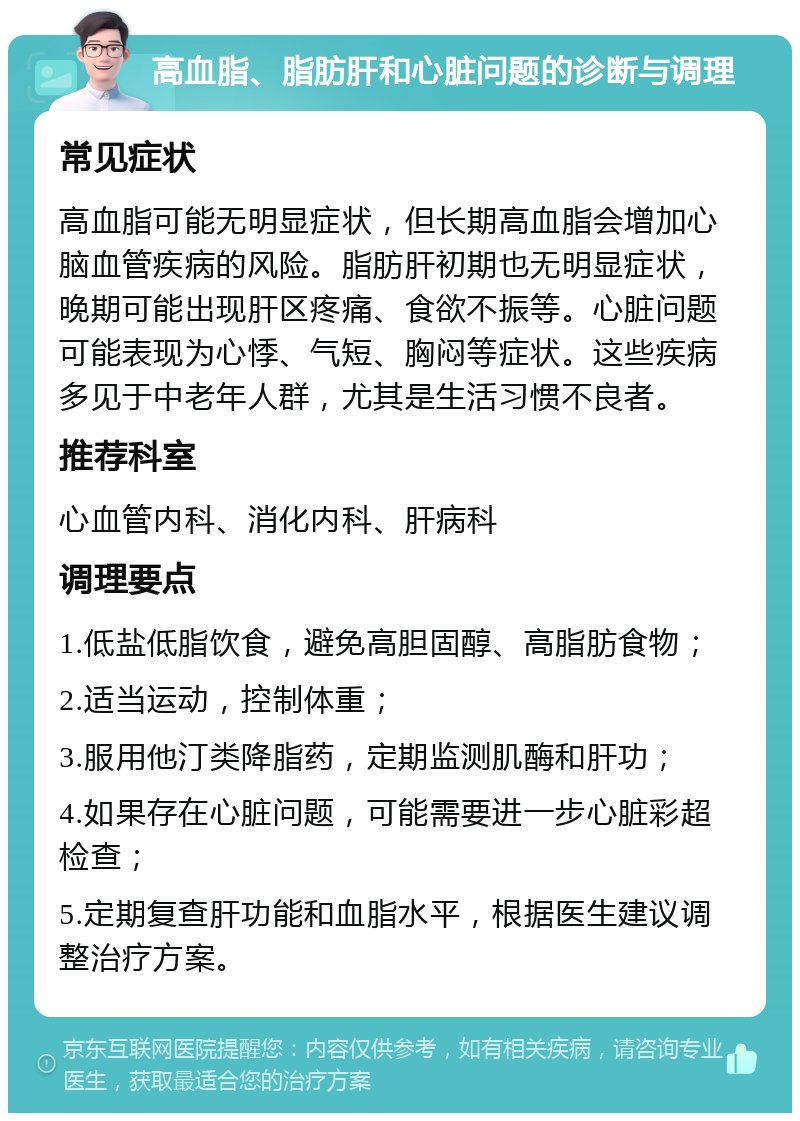 高血脂、脂肪肝和心脏问题的诊断与调理 常见症状 高血脂可能无明显症状，但长期高血脂会增加心脑血管疾病的风险。脂肪肝初期也无明显症状，晚期可能出现肝区疼痛、食欲不振等。心脏问题可能表现为心悸、气短、胸闷等症状。这些疾病多见于中老年人群，尤其是生活习惯不良者。 推荐科室 心血管内科、消化内科、肝病科 调理要点 1.低盐低脂饮食，避免高胆固醇、高脂肪食物； 2.适当运动，控制体重； 3.服用他汀类降脂药，定期监测肌酶和肝功； 4.如果存在心脏问题，可能需要进一步心脏彩超检查； 5.定期复查肝功能和血脂水平，根据医生建议调整治疗方案。