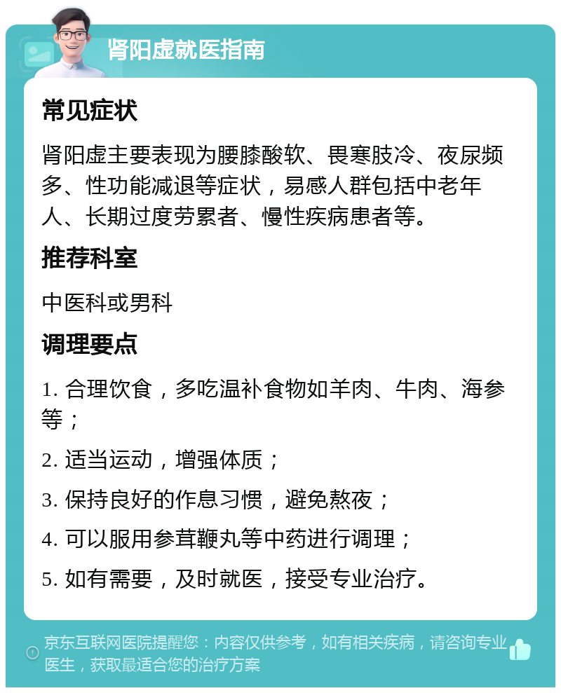 肾阳虚就医指南 常见症状 肾阳虚主要表现为腰膝酸软、畏寒肢冷、夜尿频多、性功能减退等症状，易感人群包括中老年人、长期过度劳累者、慢性疾病患者等。 推荐科室 中医科或男科 调理要点 1. 合理饮食，多吃温补食物如羊肉、牛肉、海参等； 2. 适当运动，增强体质； 3. 保持良好的作息习惯，避免熬夜； 4. 可以服用参茸鞭丸等中药进行调理； 5. 如有需要，及时就医，接受专业治疗。