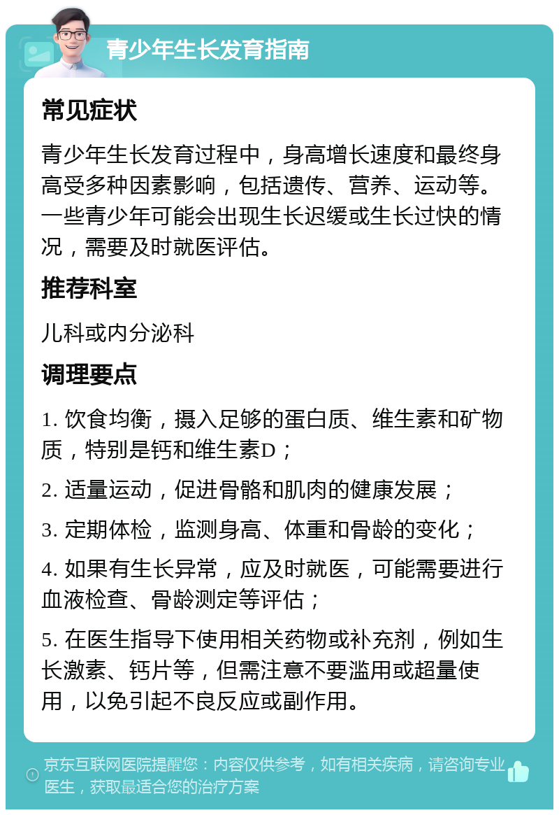 青少年生长发育指南 常见症状 青少年生长发育过程中，身高增长速度和最终身高受多种因素影响，包括遗传、营养、运动等。一些青少年可能会出现生长迟缓或生长过快的情况，需要及时就医评估。 推荐科室 儿科或内分泌科 调理要点 1. 饮食均衡，摄入足够的蛋白质、维生素和矿物质，特别是钙和维生素D； 2. 适量运动，促进骨骼和肌肉的健康发展； 3. 定期体检，监测身高、体重和骨龄的变化； 4. 如果有生长异常，应及时就医，可能需要进行血液检查、骨龄测定等评估； 5. 在医生指导下使用相关药物或补充剂，例如生长激素、钙片等，但需注意不要滥用或超量使用，以免引起不良反应或副作用。