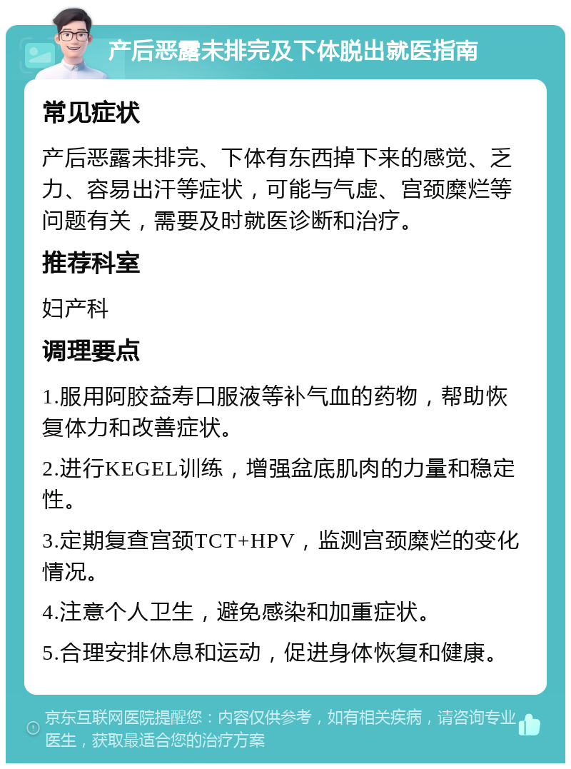 产后恶露未排完及下体脱出就医指南 常见症状 产后恶露未排完、下体有东西掉下来的感觉、乏力、容易出汗等症状，可能与气虚、宫颈糜烂等问题有关，需要及时就医诊断和治疗。 推荐科室 妇产科 调理要点 1.服用阿胶益寿口服液等补气血的药物，帮助恢复体力和改善症状。 2.进行KEGEL训练，增强盆底肌肉的力量和稳定性。 3.定期复查宫颈TCT+HPV，监测宫颈糜烂的变化情况。 4.注意个人卫生，避免感染和加重症状。 5.合理安排休息和运动，促进身体恢复和健康。