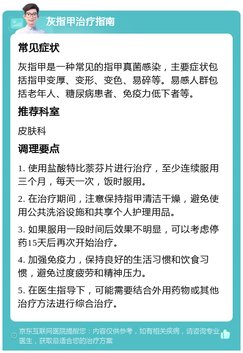 灰指甲治疗指南 常见症状 灰指甲是一种常见的指甲真菌感染，主要症状包括指甲变厚、变形、变色、易碎等。易感人群包括老年人、糖尿病患者、免疫力低下者等。 推荐科室 皮肤科 调理要点 1. 使用盐酸特比萘芬片进行治疗，至少连续服用三个月，每天一次，饭时服用。 2. 在治疗期间，注意保持指甲清洁干燥，避免使用公共洗浴设施和共享个人护理用品。 3. 如果服用一段时间后效果不明显，可以考虑停药15天后再次开始治疗。 4. 加强免疫力，保持良好的生活习惯和饮食习惯，避免过度疲劳和精神压力。 5. 在医生指导下，可能需要结合外用药物或其他治疗方法进行综合治疗。