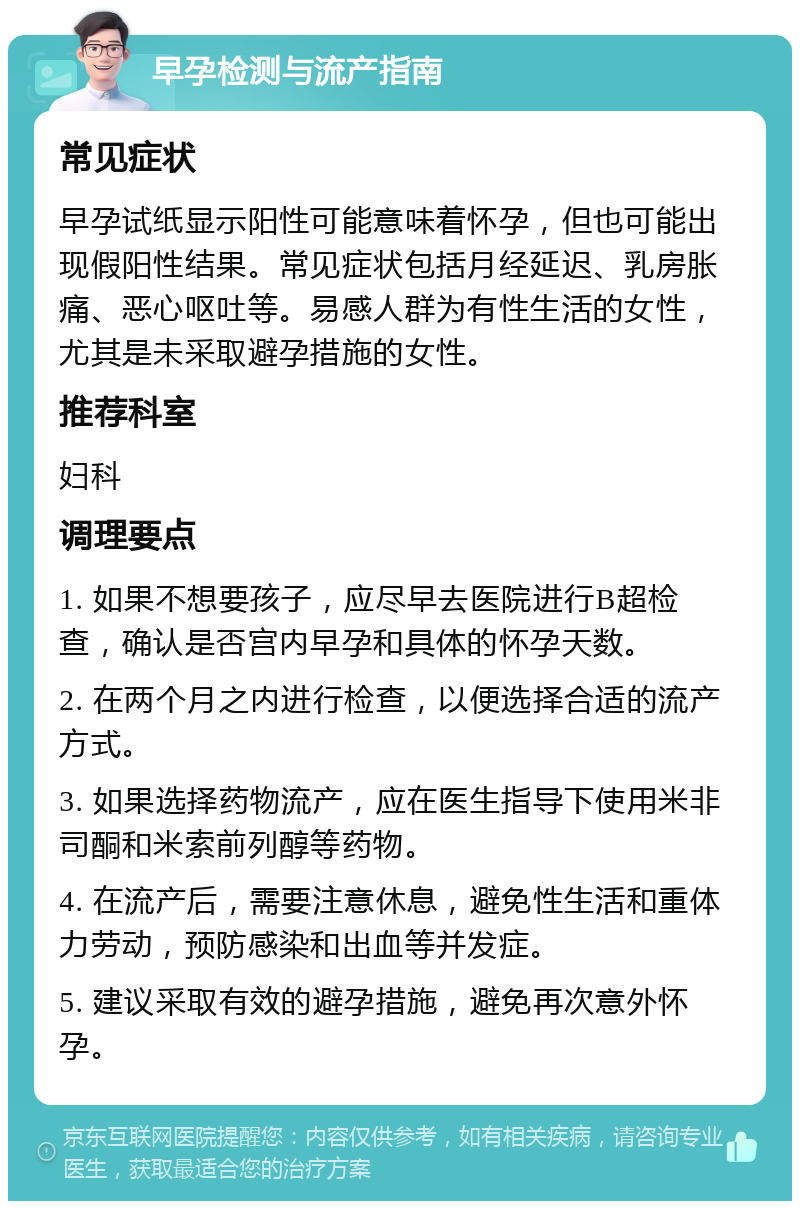 早孕检测与流产指南 常见症状 早孕试纸显示阳性可能意味着怀孕，但也可能出现假阳性结果。常见症状包括月经延迟、乳房胀痛、恶心呕吐等。易感人群为有性生活的女性，尤其是未采取避孕措施的女性。 推荐科室 妇科 调理要点 1. 如果不想要孩子，应尽早去医院进行B超检查，确认是否宫内早孕和具体的怀孕天数。 2. 在两个月之内进行检查，以便选择合适的流产方式。 3. 如果选择药物流产，应在医生指导下使用米非司酮和米索前列醇等药物。 4. 在流产后，需要注意休息，避免性生活和重体力劳动，预防感染和出血等并发症。 5. 建议采取有效的避孕措施，避免再次意外怀孕。