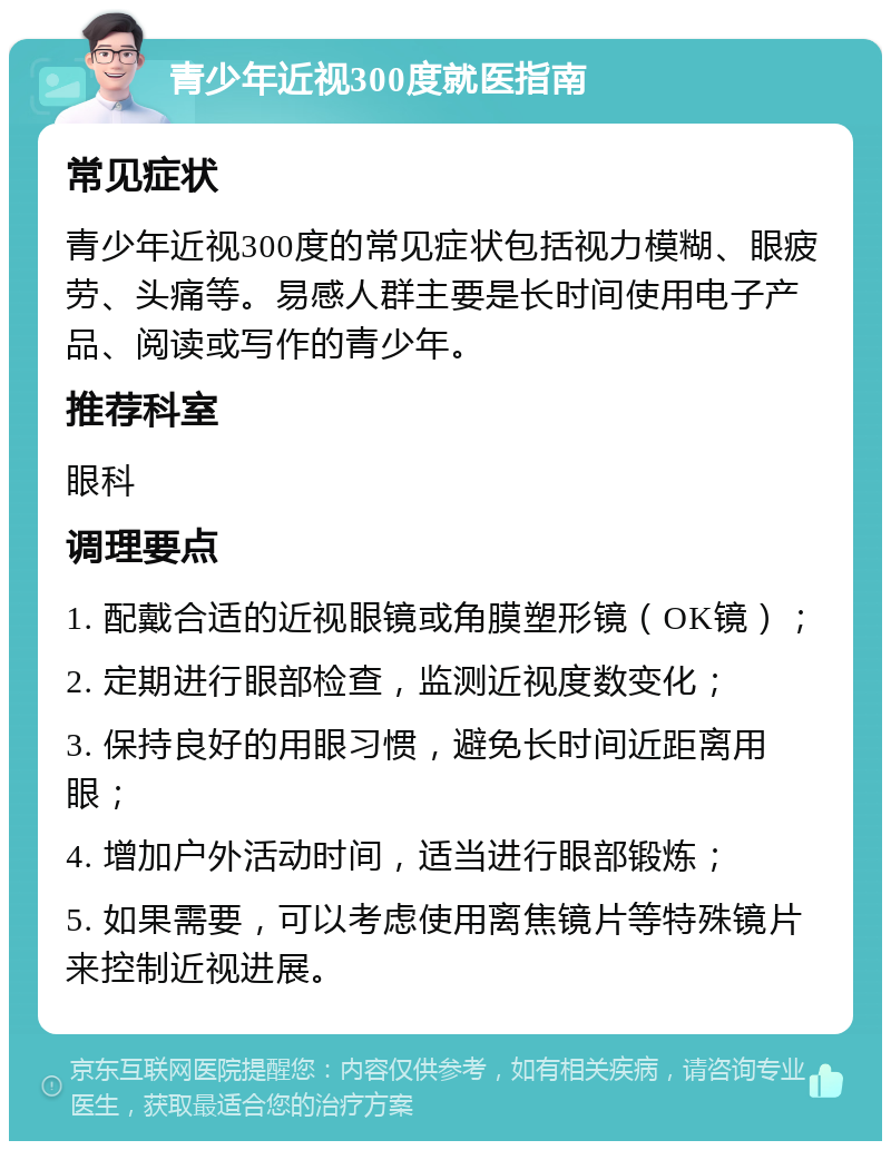 青少年近视300度就医指南 常见症状 青少年近视300度的常见症状包括视力模糊、眼疲劳、头痛等。易感人群主要是长时间使用电子产品、阅读或写作的青少年。 推荐科室 眼科 调理要点 1. 配戴合适的近视眼镜或角膜塑形镜（OK镜）； 2. 定期进行眼部检查，监测近视度数变化； 3. 保持良好的用眼习惯，避免长时间近距离用眼； 4. 增加户外活动时间，适当进行眼部锻炼； 5. 如果需要，可以考虑使用离焦镜片等特殊镜片来控制近视进展。