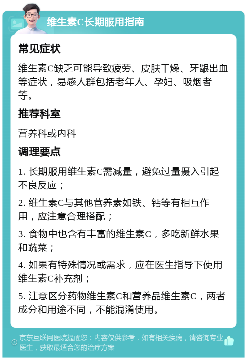 维生素C长期服用指南 常见症状 维生素C缺乏可能导致疲劳、皮肤干燥、牙龈出血等症状，易感人群包括老年人、孕妇、吸烟者等。 推荐科室 营养科或内科 调理要点 1. 长期服用维生素C需减量，避免过量摄入引起不良反应； 2. 维生素C与其他营养素如铁、钙等有相互作用，应注意合理搭配； 3. 食物中也含有丰富的维生素C，多吃新鲜水果和蔬菜； 4. 如果有特殊情况或需求，应在医生指导下使用维生素C补充剂； 5. 注意区分药物维生素C和营养品维生素C，两者成分和用途不同，不能混淆使用。