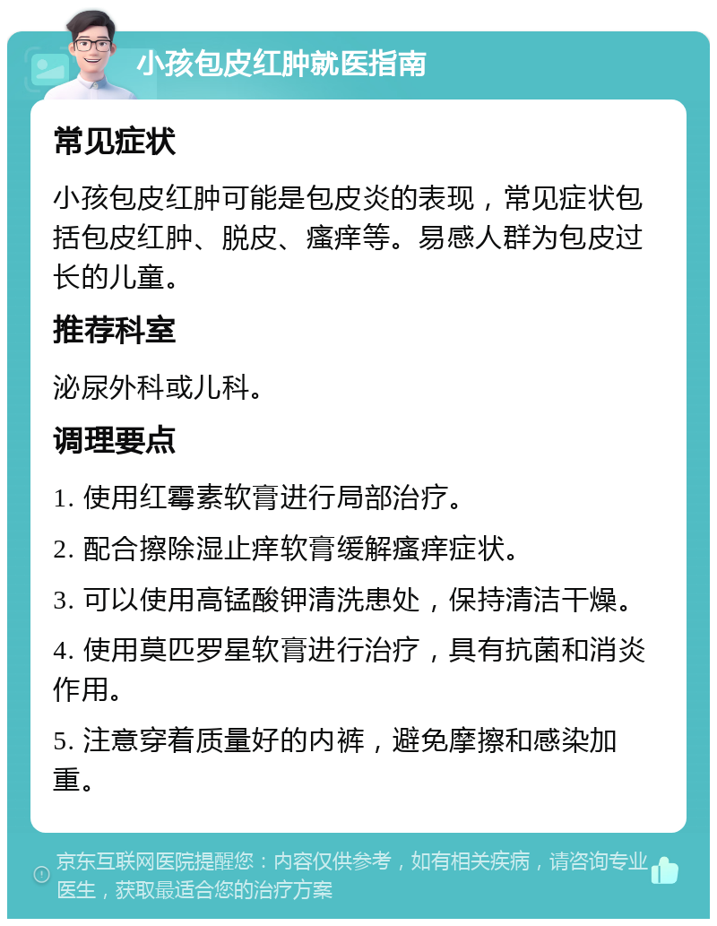 小孩包皮红肿就医指南 常见症状 小孩包皮红肿可能是包皮炎的表现，常见症状包括包皮红肿、脱皮、瘙痒等。易感人群为包皮过长的儿童。 推荐科室 泌尿外科或儿科。 调理要点 1. 使用红霉素软膏进行局部治疗。 2. 配合擦除湿止痒软膏缓解瘙痒症状。 3. 可以使用高锰酸钾清洗患处，保持清洁干燥。 4. 使用莫匹罗星软膏进行治疗，具有抗菌和消炎作用。 5. 注意穿着质量好的内裤，避免摩擦和感染加重。