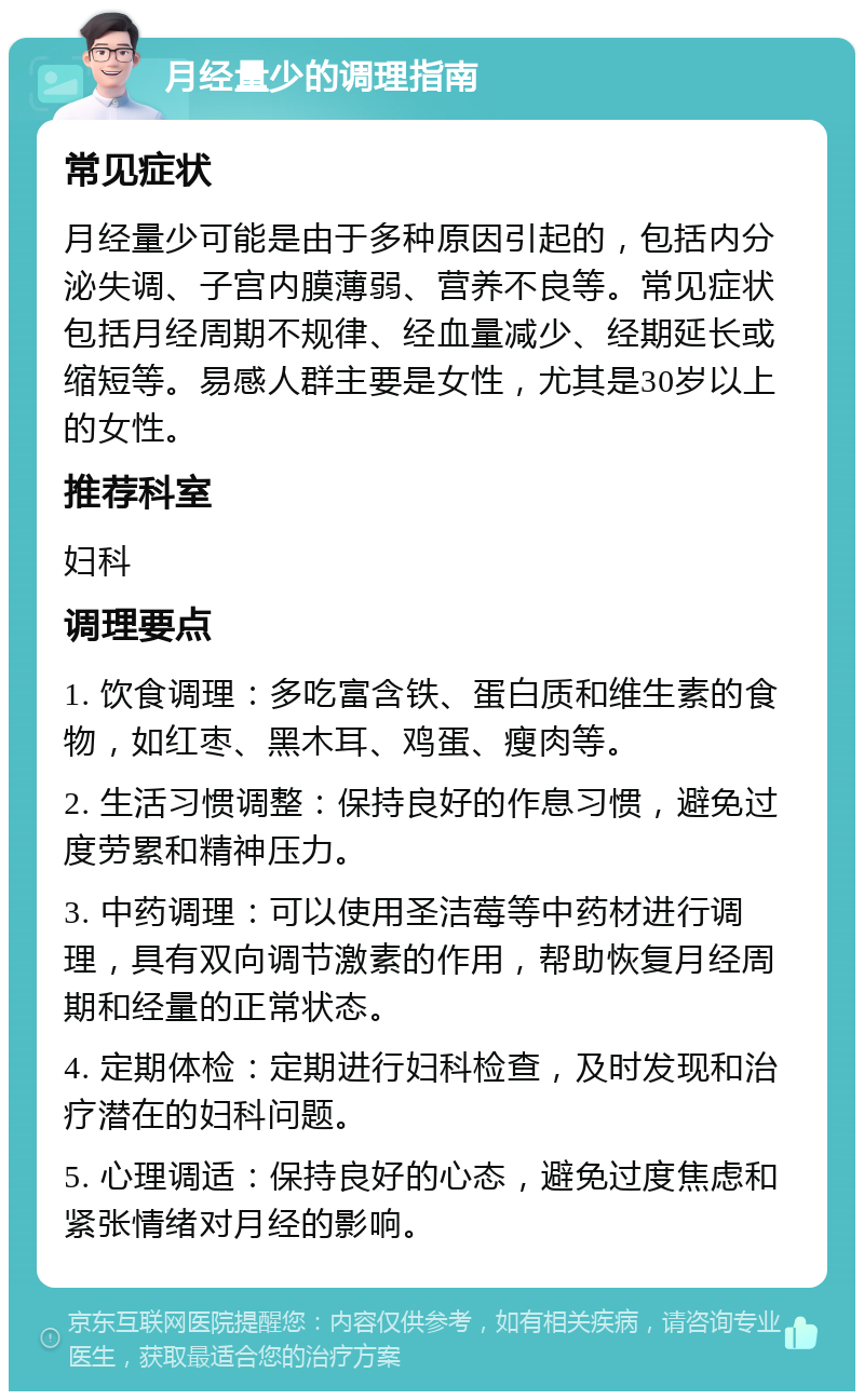 月经量少的调理指南 常见症状 月经量少可能是由于多种原因引起的，包括内分泌失调、子宫内膜薄弱、营养不良等。常见症状包括月经周期不规律、经血量减少、经期延长或缩短等。易感人群主要是女性，尤其是30岁以上的女性。 推荐科室 妇科 调理要点 1. 饮食调理：多吃富含铁、蛋白质和维生素的食物，如红枣、黑木耳、鸡蛋、瘦肉等。 2. 生活习惯调整：保持良好的作息习惯，避免过度劳累和精神压力。 3. 中药调理：可以使用圣洁莓等中药材进行调理，具有双向调节激素的作用，帮助恢复月经周期和经量的正常状态。 4. 定期体检：定期进行妇科检查，及时发现和治疗潜在的妇科问题。 5. 心理调适：保持良好的心态，避免过度焦虑和紧张情绪对月经的影响。