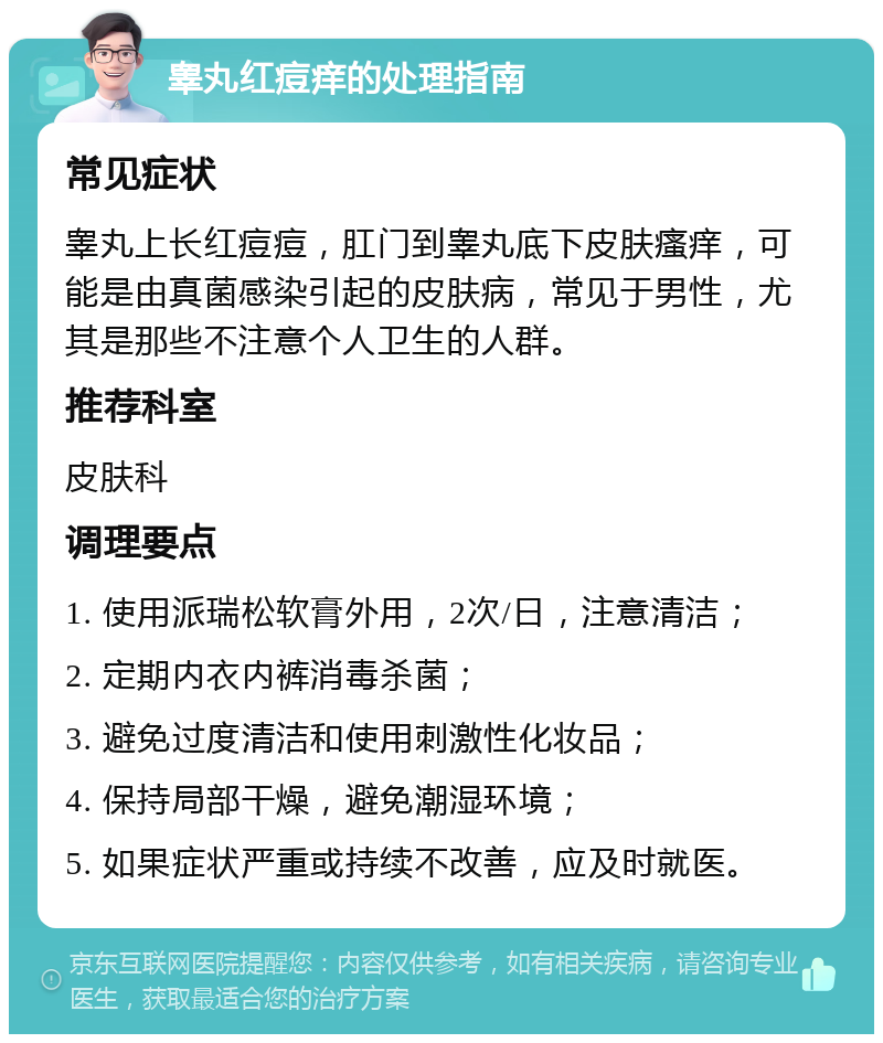 睾丸红痘痒的处理指南 常见症状 睾丸上长红痘痘，肛门到睾丸底下皮肤瘙痒，可能是由真菌感染引起的皮肤病，常见于男性，尤其是那些不注意个人卫生的人群。 推荐科室 皮肤科 调理要点 1. 使用派瑞松软膏外用，2次/日，注意清洁； 2. 定期内衣内裤消毒杀菌； 3. 避免过度清洁和使用刺激性化妆品； 4. 保持局部干燥，避免潮湿环境； 5. 如果症状严重或持续不改善，应及时就医。