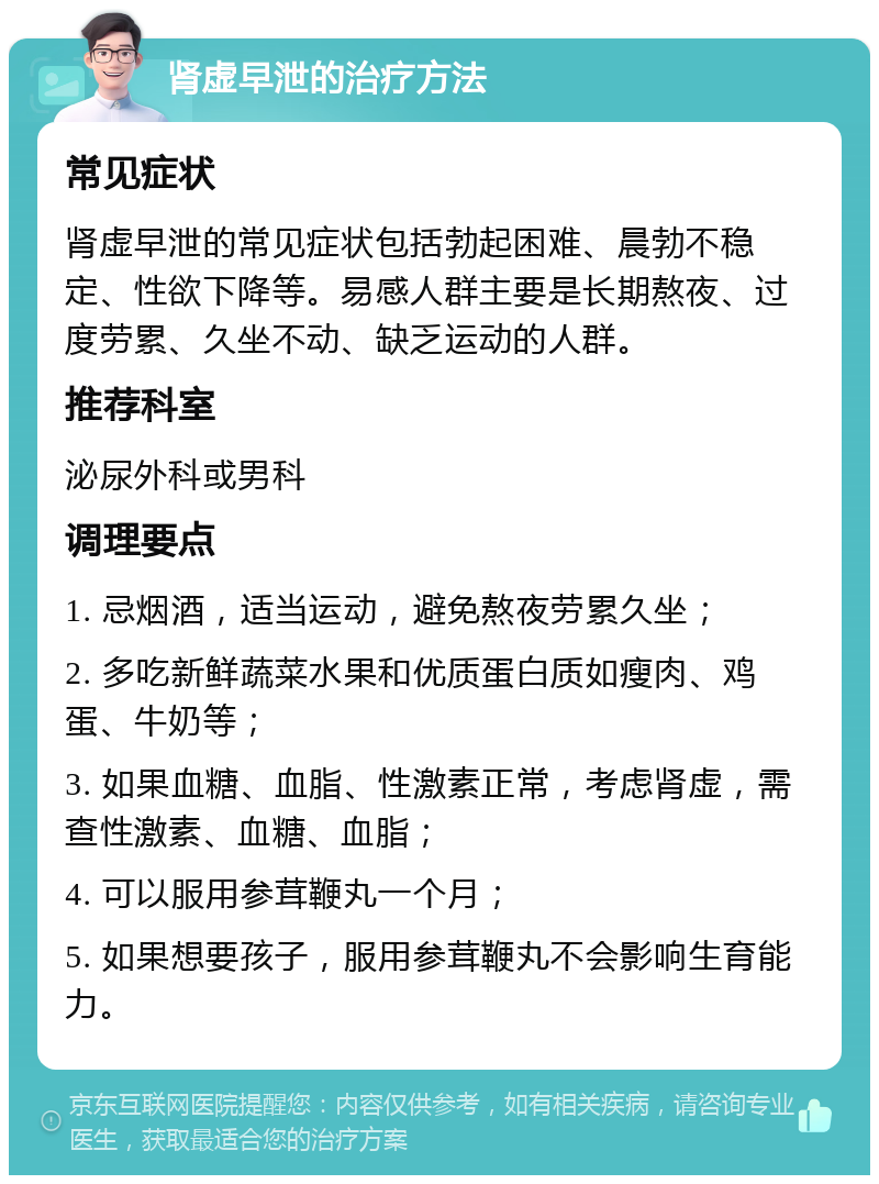 肾虚早泄的治疗方法 常见症状 肾虚早泄的常见症状包括勃起困难、晨勃不稳定、性欲下降等。易感人群主要是长期熬夜、过度劳累、久坐不动、缺乏运动的人群。 推荐科室 泌尿外科或男科 调理要点 1. 忌烟酒，适当运动，避免熬夜劳累久坐； 2. 多吃新鲜蔬菜水果和优质蛋白质如瘦肉、鸡蛋、牛奶等； 3. 如果血糖、血脂、性激素正常，考虑肾虚，需查性激素、血糖、血脂； 4. 可以服用参茸鞭丸一个月； 5. 如果想要孩子，服用参茸鞭丸不会影响生育能力。