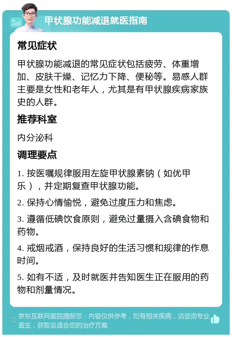 甲状腺功能减退就医指南 常见症状 甲状腺功能减退的常见症状包括疲劳、体重增加、皮肤干燥、记忆力下降、便秘等。易感人群主要是女性和老年人，尤其是有甲状腺疾病家族史的人群。 推荐科室 内分泌科 调理要点 1. 按医嘱规律服用左旋甲状腺素钠（如优甲乐），并定期复查甲状腺功能。 2. 保持心情愉悦，避免过度压力和焦虑。 3. 遵循低碘饮食原则，避免过量摄入含碘食物和药物。 4. 戒烟戒酒，保持良好的生活习惯和规律的作息时间。 5. 如有不适，及时就医并告知医生正在服用的药物和剂量情况。