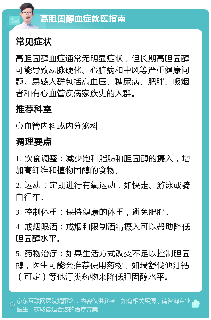 高胆固醇血症就医指南 常见症状 高胆固醇血症通常无明显症状，但长期高胆固醇可能导致动脉硬化、心脏病和中风等严重健康问题。易感人群包括高血压、糖尿病、肥胖、吸烟者和有心血管疾病家族史的人群。 推荐科室 心血管内科或内分泌科 调理要点 1. 饮食调整：减少饱和脂肪和胆固醇的摄入，增加高纤维和植物固醇的食物。 2. 运动：定期进行有氧运动，如快走、游泳或骑自行车。 3. 控制体重：保持健康的体重，避免肥胖。 4. 戒烟限酒：戒烟和限制酒精摄入可以帮助降低胆固醇水平。 5. 药物治疗：如果生活方式改变不足以控制胆固醇，医生可能会推荐使用药物，如瑞舒伐他汀钙（可定）等他汀类药物来降低胆固醇水平。