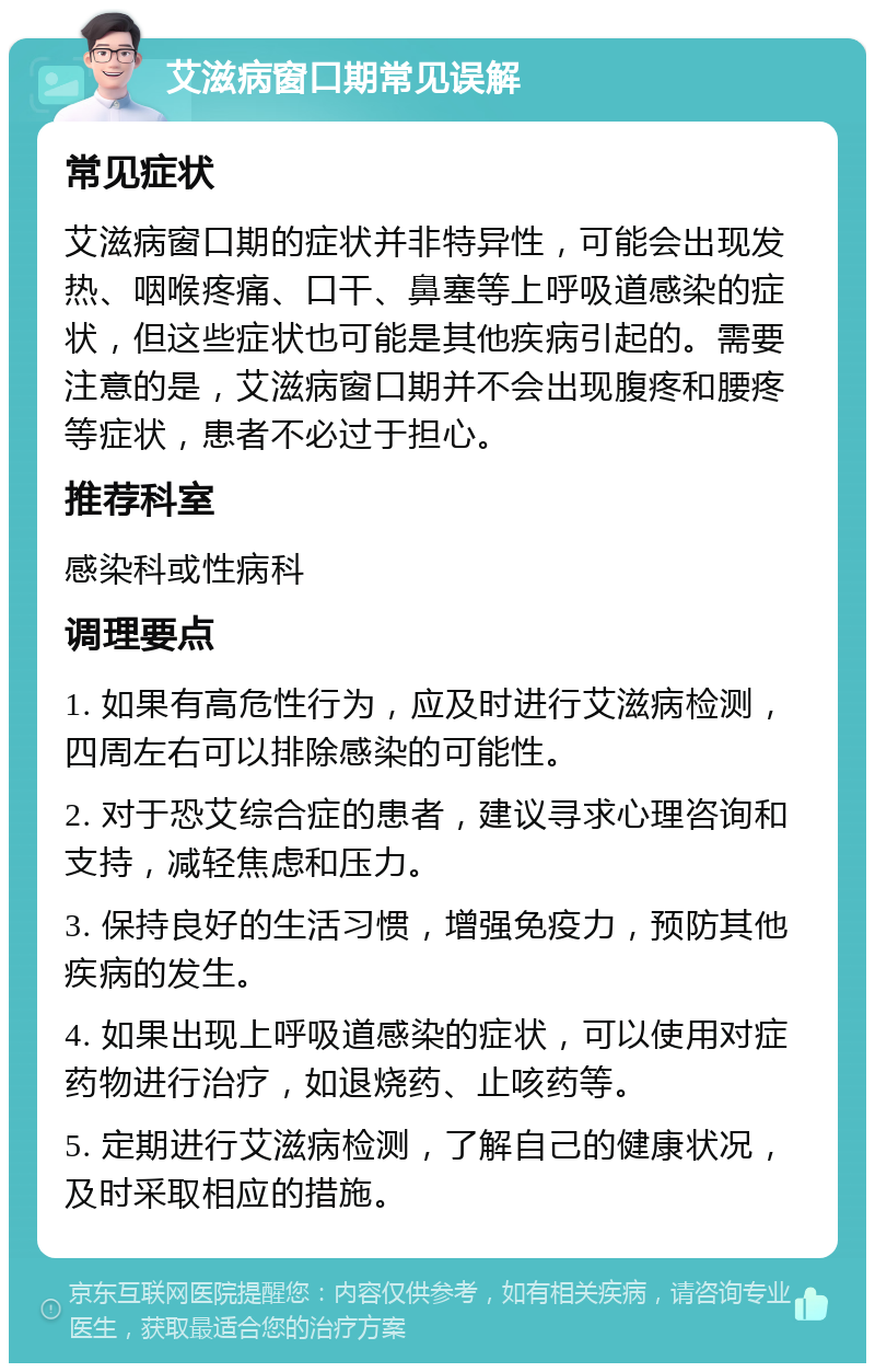 艾滋病窗口期常见误解 常见症状 艾滋病窗口期的症状并非特异性，可能会出现发热、咽喉疼痛、口干、鼻塞等上呼吸道感染的症状，但这些症状也可能是其他疾病引起的。需要注意的是，艾滋病窗口期并不会出现腹疼和腰疼等症状，患者不必过于担心。 推荐科室 感染科或性病科 调理要点 1. 如果有高危性行为，应及时进行艾滋病检测，四周左右可以排除感染的可能性。 2. 对于恐艾综合症的患者，建议寻求心理咨询和支持，减轻焦虑和压力。 3. 保持良好的生活习惯，增强免疫力，预防其他疾病的发生。 4. 如果出现上呼吸道感染的症状，可以使用对症药物进行治疗，如退烧药、止咳药等。 5. 定期进行艾滋病检测，了解自己的健康状况，及时采取相应的措施。