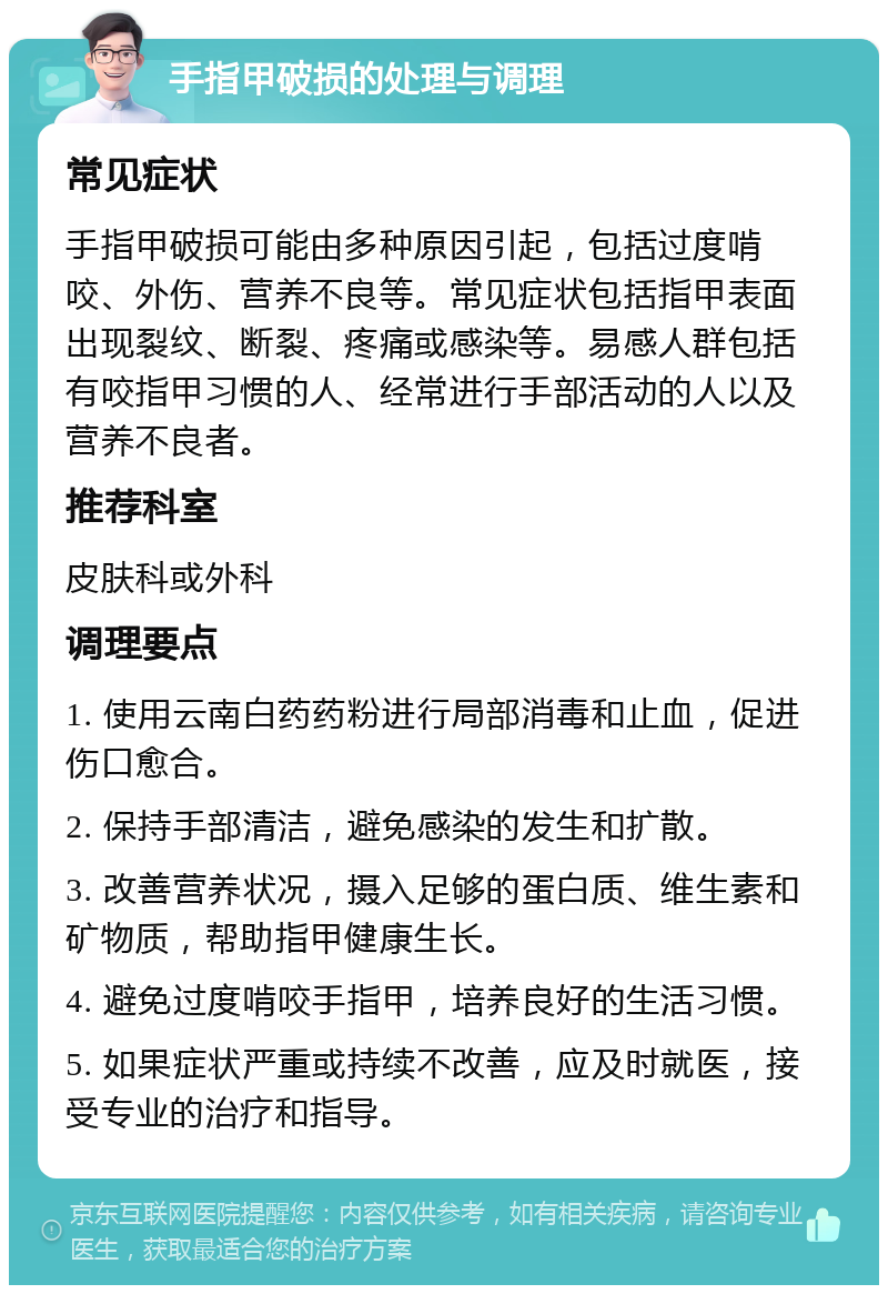 手指甲破损的处理与调理 常见症状 手指甲破损可能由多种原因引起，包括过度啃咬、外伤、营养不良等。常见症状包括指甲表面出现裂纹、断裂、疼痛或感染等。易感人群包括有咬指甲习惯的人、经常进行手部活动的人以及营养不良者。 推荐科室 皮肤科或外科 调理要点 1. 使用云南白药药粉进行局部消毒和止血，促进伤口愈合。 2. 保持手部清洁，避免感染的发生和扩散。 3. 改善营养状况，摄入足够的蛋白质、维生素和矿物质，帮助指甲健康生长。 4. 避免过度啃咬手指甲，培养良好的生活习惯。 5. 如果症状严重或持续不改善，应及时就医，接受专业的治疗和指导。