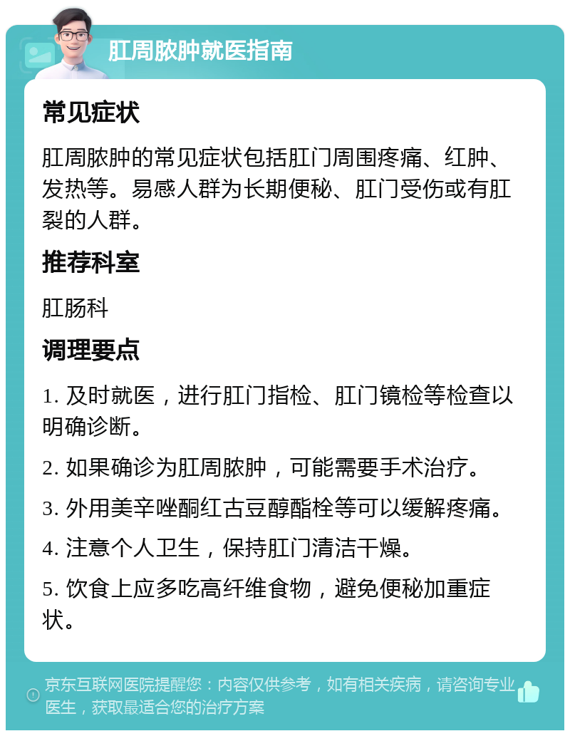 肛周脓肿就医指南 常见症状 肛周脓肿的常见症状包括肛门周围疼痛、红肿、发热等。易感人群为长期便秘、肛门受伤或有肛裂的人群。 推荐科室 肛肠科 调理要点 1. 及时就医，进行肛门指检、肛门镜检等检查以明确诊断。 2. 如果确诊为肛周脓肿，可能需要手术治疗。 3. 外用美辛唑酮红古豆醇酯栓等可以缓解疼痛。 4. 注意个人卫生，保持肛门清洁干燥。 5. 饮食上应多吃高纤维食物，避免便秘加重症状。