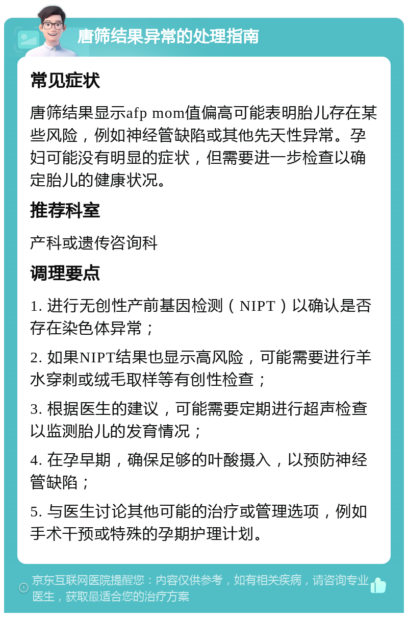 唐筛结果异常的处理指南 常见症状 唐筛结果显示afp mom值偏高可能表明胎儿存在某些风险，例如神经管缺陷或其他先天性异常。孕妇可能没有明显的症状，但需要进一步检查以确定胎儿的健康状况。 推荐科室 产科或遗传咨询科 调理要点 1. 进行无创性产前基因检测（NIPT）以确认是否存在染色体异常； 2. 如果NIPT结果也显示高风险，可能需要进行羊水穿刺或绒毛取样等有创性检查； 3. 根据医生的建议，可能需要定期进行超声检查以监测胎儿的发育情况； 4. 在孕早期，确保足够的叶酸摄入，以预防神经管缺陷； 5. 与医生讨论其他可能的治疗或管理选项，例如手术干预或特殊的孕期护理计划。