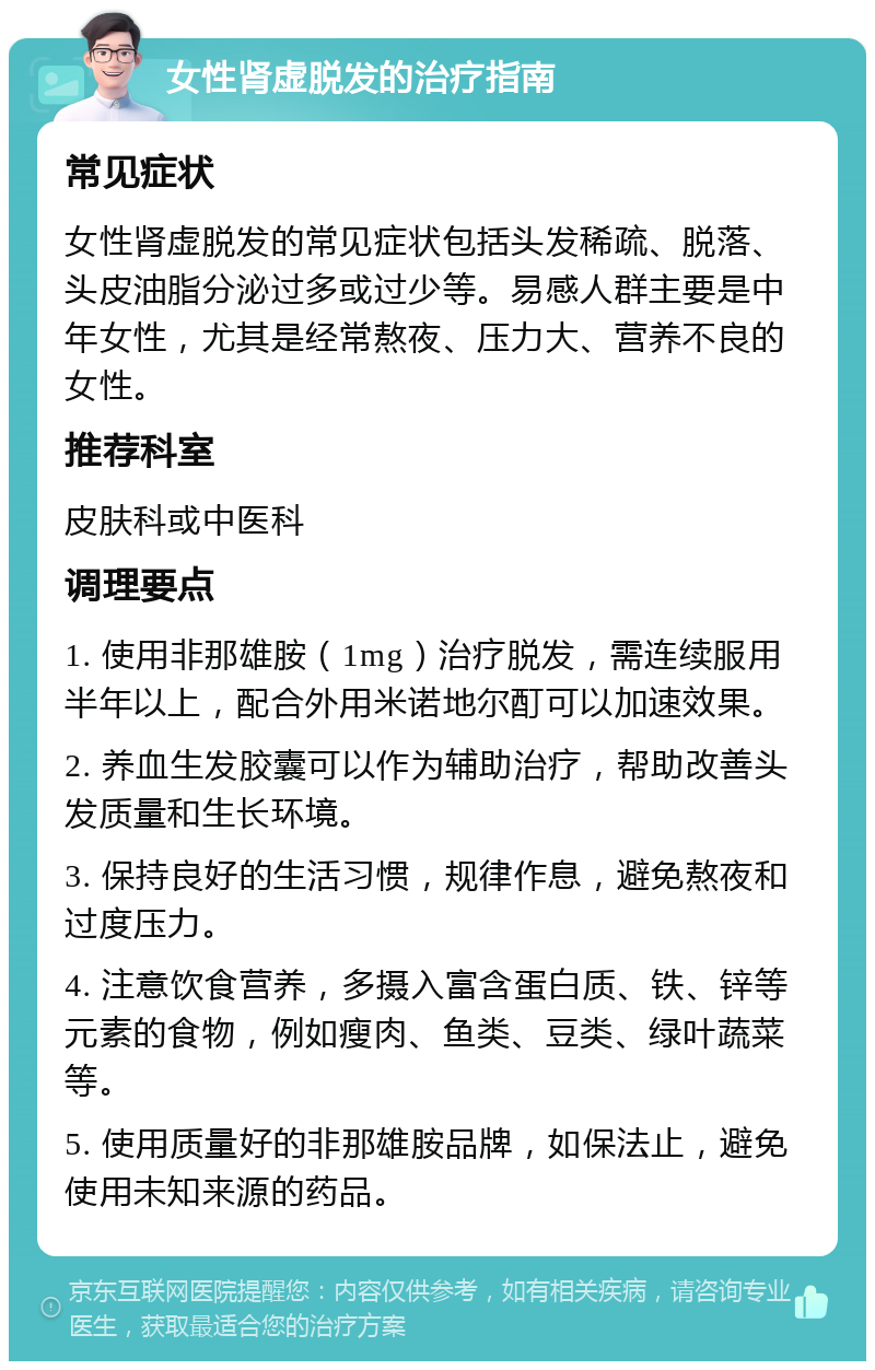 女性肾虚脱发的治疗指南 常见症状 女性肾虚脱发的常见症状包括头发稀疏、脱落、头皮油脂分泌过多或过少等。易感人群主要是中年女性，尤其是经常熬夜、压力大、营养不良的女性。 推荐科室 皮肤科或中医科 调理要点 1. 使用非那雄胺（1mg）治疗脱发，需连续服用半年以上，配合外用米诺地尔酊可以加速效果。 2. 养血生发胶囊可以作为辅助治疗，帮助改善头发质量和生长环境。 3. 保持良好的生活习惯，规律作息，避免熬夜和过度压力。 4. 注意饮食营养，多摄入富含蛋白质、铁、锌等元素的食物，例如瘦肉、鱼类、豆类、绿叶蔬菜等。 5. 使用质量好的非那雄胺品牌，如保法止，避免使用未知来源的药品。