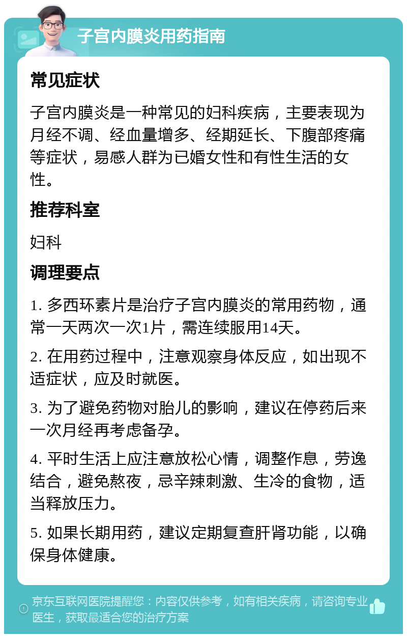 子宫内膜炎用药指南 常见症状 子宫内膜炎是一种常见的妇科疾病，主要表现为月经不调、经血量增多、经期延长、下腹部疼痛等症状，易感人群为已婚女性和有性生活的女性。 推荐科室 妇科 调理要点 1. 多西环素片是治疗子宫内膜炎的常用药物，通常一天两次一次1片，需连续服用14天。 2. 在用药过程中，注意观察身体反应，如出现不适症状，应及时就医。 3. 为了避免药物对胎儿的影响，建议在停药后来一次月经再考虑备孕。 4. 平时生活上应注意放松心情，调整作息，劳逸结合，避免熬夜，忌辛辣刺激、生冷的食物，适当释放压力。 5. 如果长期用药，建议定期复查肝肾功能，以确保身体健康。