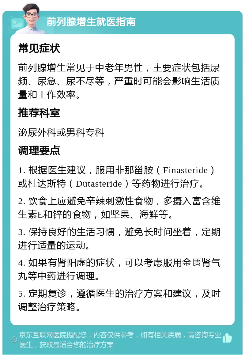 前列腺增生就医指南 常见症状 前列腺增生常见于中老年男性，主要症状包括尿频、尿急、尿不尽等，严重时可能会影响生活质量和工作效率。 推荐科室 泌尿外科或男科专科 调理要点 1. 根据医生建议，服用非那甾胺（Finasteride）或杜达斯特（Dutasteride）等药物进行治疗。 2. 饮食上应避免辛辣刺激性食物，多摄入富含维生素E和锌的食物，如坚果、海鲜等。 3. 保持良好的生活习惯，避免长时间坐着，定期进行适量的运动。 4. 如果有肾阳虚的症状，可以考虑服用金匮肾气丸等中药进行调理。 5. 定期复诊，遵循医生的治疗方案和建议，及时调整治疗策略。