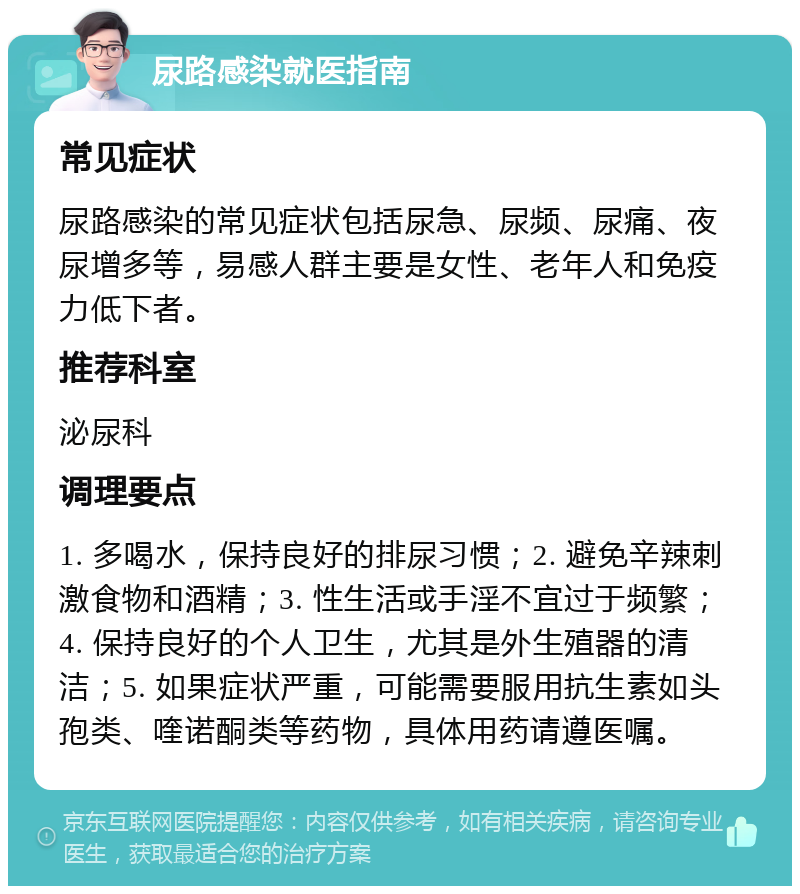 尿路感染就医指南 常见症状 尿路感染的常见症状包括尿急、尿频、尿痛、夜尿增多等，易感人群主要是女性、老年人和免疫力低下者。 推荐科室 泌尿科 调理要点 1. 多喝水，保持良好的排尿习惯；2. 避免辛辣刺激食物和酒精；3. 性生活或手淫不宜过于频繁；4. 保持良好的个人卫生，尤其是外生殖器的清洁；5. 如果症状严重，可能需要服用抗生素如头孢类、喹诺酮类等药物，具体用药请遵医嘱。