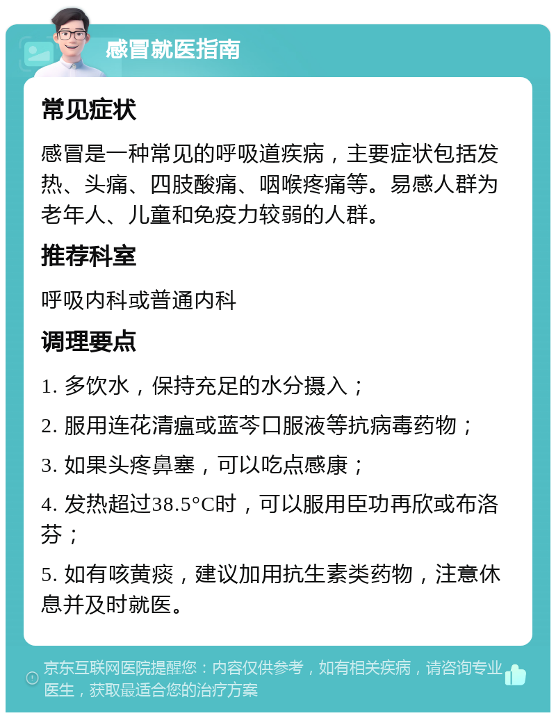 感冒就医指南 常见症状 感冒是一种常见的呼吸道疾病，主要症状包括发热、头痛、四肢酸痛、咽喉疼痛等。易感人群为老年人、儿童和免疫力较弱的人群。 推荐科室 呼吸内科或普通内科 调理要点 1. 多饮水，保持充足的水分摄入； 2. 服用连花清瘟或蓝芩口服液等抗病毒药物； 3. 如果头疼鼻塞，可以吃点感康； 4. 发热超过38.5°C时，可以服用臣功再欣或布洛芬； 5. 如有咳黄痰，建议加用抗生素类药物，注意休息并及时就医。