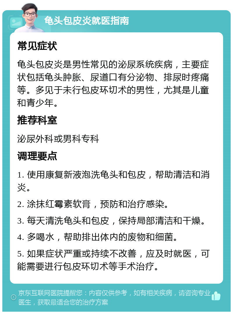 龟头包皮炎就医指南 常见症状 龟头包皮炎是男性常见的泌尿系统疾病，主要症状包括龟头肿胀、尿道口有分泌物、排尿时疼痛等。多见于未行包皮环切术的男性，尤其是儿童和青少年。 推荐科室 泌尿外科或男科专科 调理要点 1. 使用康复新液泡洗龟头和包皮，帮助清洁和消炎。 2. 涂抹红霉素软膏，预防和治疗感染。 3. 每天清洗龟头和包皮，保持局部清洁和干燥。 4. 多喝水，帮助排出体内的废物和细菌。 5. 如果症状严重或持续不改善，应及时就医，可能需要进行包皮环切术等手术治疗。