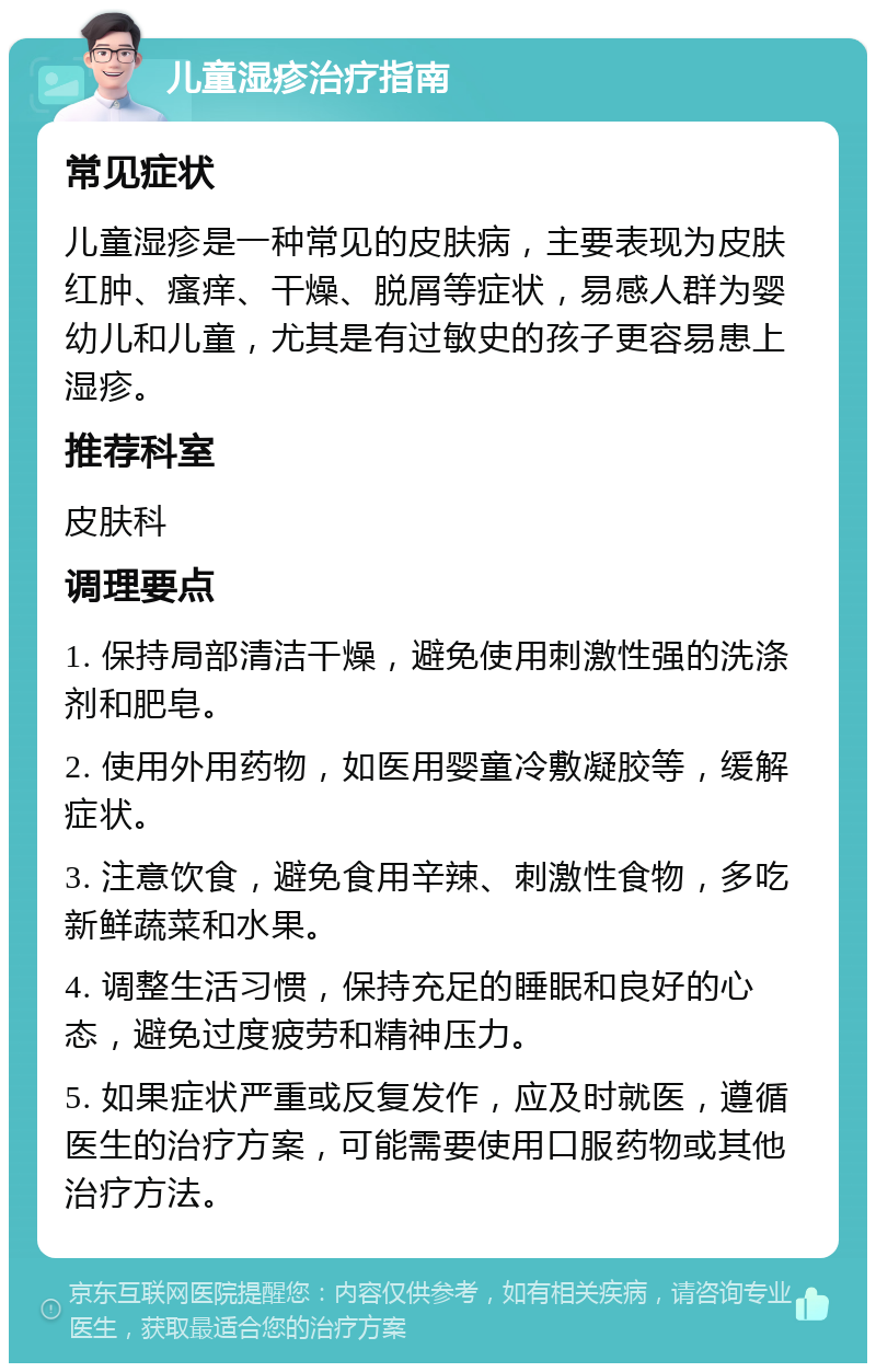 儿童湿疹治疗指南 常见症状 儿童湿疹是一种常见的皮肤病，主要表现为皮肤红肿、瘙痒、干燥、脱屑等症状，易感人群为婴幼儿和儿童，尤其是有过敏史的孩子更容易患上湿疹。 推荐科室 皮肤科 调理要点 1. 保持局部清洁干燥，避免使用刺激性强的洗涤剂和肥皂。 2. 使用外用药物，如医用婴童冷敷凝胶等，缓解症状。 3. 注意饮食，避免食用辛辣、刺激性食物，多吃新鲜蔬菜和水果。 4. 调整生活习惯，保持充足的睡眠和良好的心态，避免过度疲劳和精神压力。 5. 如果症状严重或反复发作，应及时就医，遵循医生的治疗方案，可能需要使用口服药物或其他治疗方法。