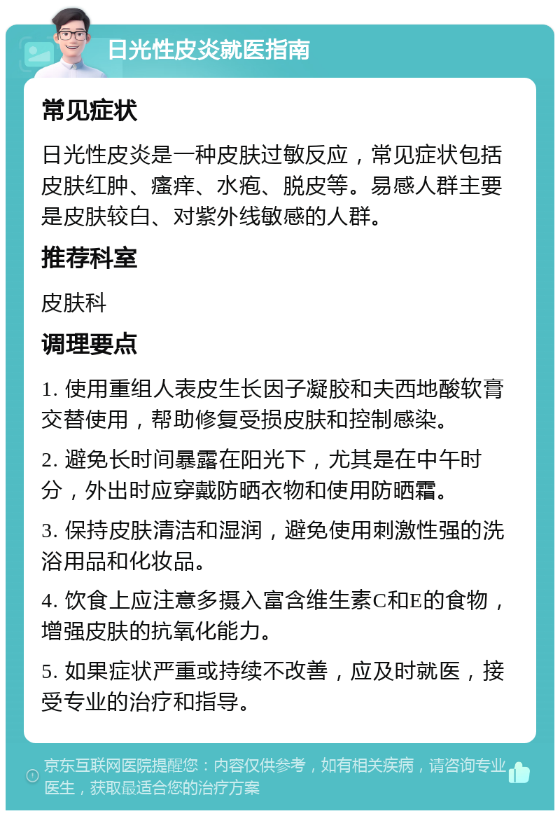 日光性皮炎就医指南 常见症状 日光性皮炎是一种皮肤过敏反应，常见症状包括皮肤红肿、瘙痒、水疱、脱皮等。易感人群主要是皮肤较白、对紫外线敏感的人群。 推荐科室 皮肤科 调理要点 1. 使用重组人表皮生长因子凝胶和夫西地酸软膏交替使用，帮助修复受损皮肤和控制感染。 2. 避免长时间暴露在阳光下，尤其是在中午时分，外出时应穿戴防晒衣物和使用防晒霜。 3. 保持皮肤清洁和湿润，避免使用刺激性强的洗浴用品和化妆品。 4. 饮食上应注意多摄入富含维生素C和E的食物，增强皮肤的抗氧化能力。 5. 如果症状严重或持续不改善，应及时就医，接受专业的治疗和指导。