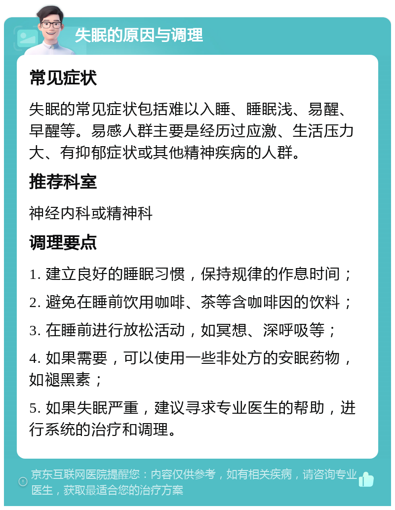 失眠的原因与调理 常见症状 失眠的常见症状包括难以入睡、睡眠浅、易醒、早醒等。易感人群主要是经历过应激、生活压力大、有抑郁症状或其他精神疾病的人群。 推荐科室 神经内科或精神科 调理要点 1. 建立良好的睡眠习惯，保持规律的作息时间； 2. 避免在睡前饮用咖啡、茶等含咖啡因的饮料； 3. 在睡前进行放松活动，如冥想、深呼吸等； 4. 如果需要，可以使用一些非处方的安眠药物，如褪黑素； 5. 如果失眠严重，建议寻求专业医生的帮助，进行系统的治疗和调理。