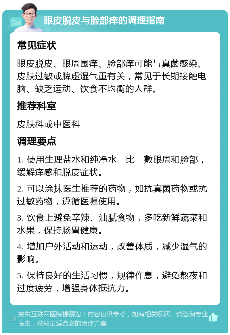 眼皮脱皮与脸部痒的调理指南 常见症状 眼皮脱皮、眼周围痒、脸部痒可能与真菌感染、皮肤过敏或脾虚湿气重有关，常见于长期接触电脑、缺乏运动、饮食不均衡的人群。 推荐科室 皮肤科或中医科 调理要点 1. 使用生理盐水和纯净水一比一敷眼周和脸部，缓解痒感和脱皮症状。 2. 可以涂抹医生推荐的药物，如抗真菌药物或抗过敏药物，遵循医嘱使用。 3. 饮食上避免辛辣、油腻食物，多吃新鲜蔬菜和水果，保持肠胃健康。 4. 增加户外活动和运动，改善体质，减少湿气的影响。 5. 保持良好的生活习惯，规律作息，避免熬夜和过度疲劳，增强身体抵抗力。