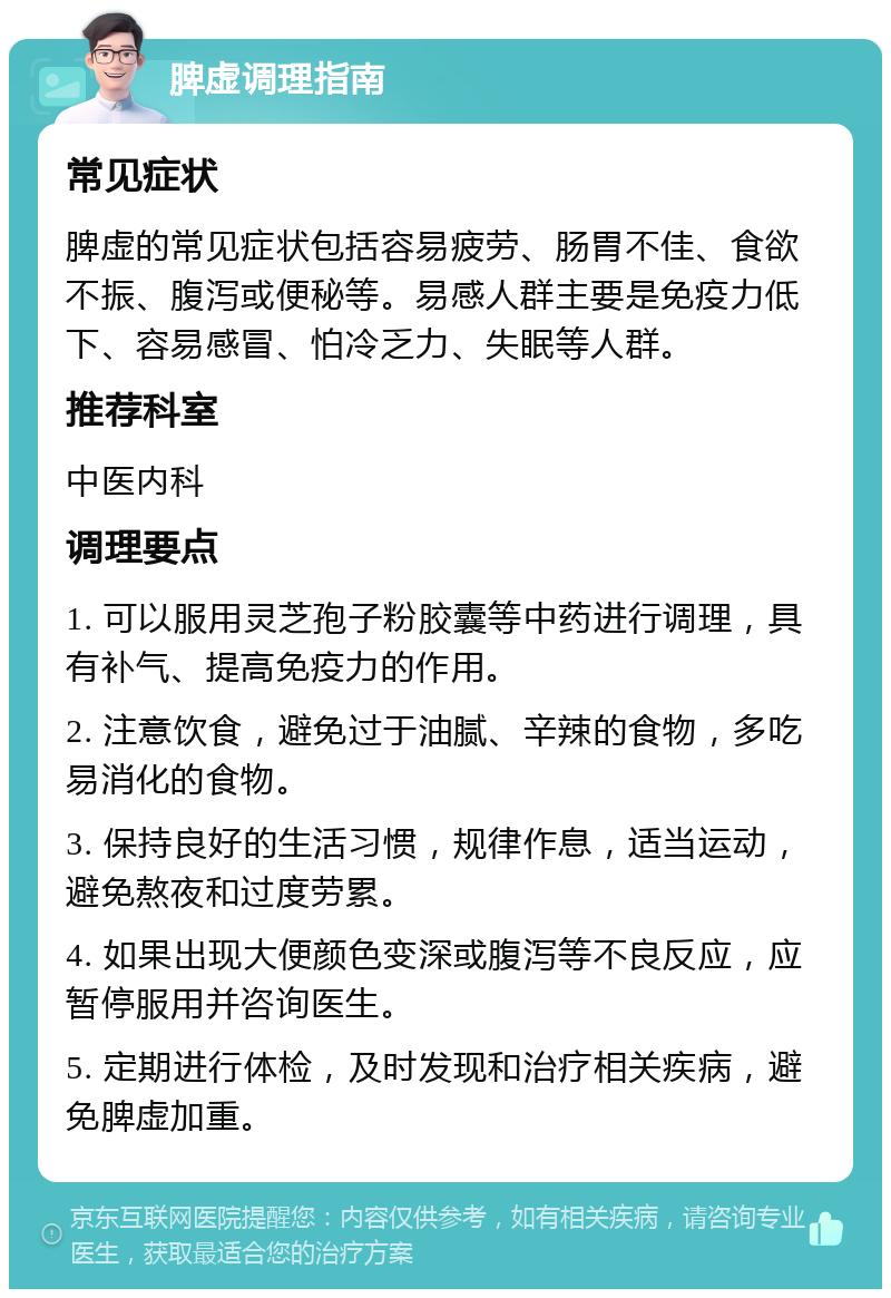 脾虚调理指南 常见症状 脾虚的常见症状包括容易疲劳、肠胃不佳、食欲不振、腹泻或便秘等。易感人群主要是免疫力低下、容易感冒、怕冷乏力、失眠等人群。 推荐科室 中医内科 调理要点 1. 可以服用灵芝孢子粉胶囊等中药进行调理，具有补气、提高免疫力的作用。 2. 注意饮食，避免过于油腻、辛辣的食物，多吃易消化的食物。 3. 保持良好的生活习惯，规律作息，适当运动，避免熬夜和过度劳累。 4. 如果出现大便颜色变深或腹泻等不良反应，应暂停服用并咨询医生。 5. 定期进行体检，及时发现和治疗相关疾病，避免脾虚加重。