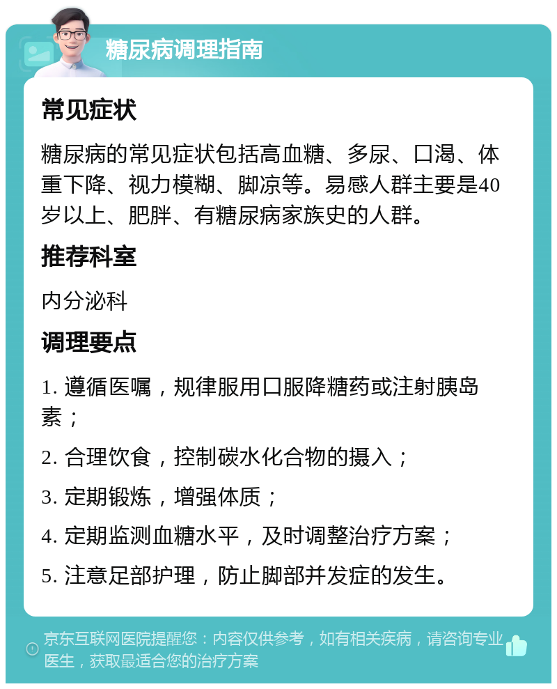 糖尿病调理指南 常见症状 糖尿病的常见症状包括高血糖、多尿、口渴、体重下降、视力模糊、脚凉等。易感人群主要是40岁以上、肥胖、有糖尿病家族史的人群。 推荐科室 内分泌科 调理要点 1. 遵循医嘱，规律服用口服降糖药或注射胰岛素； 2. 合理饮食，控制碳水化合物的摄入； 3. 定期锻炼，增强体质； 4. 定期监测血糖水平，及时调整治疗方案； 5. 注意足部护理，防止脚部并发症的发生。