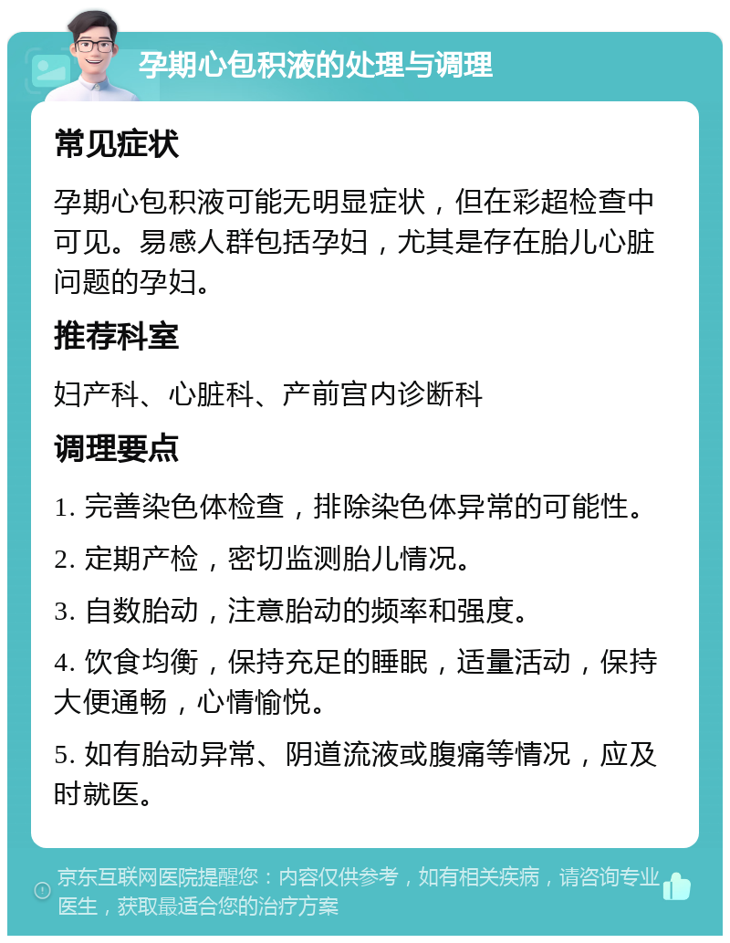 孕期心包积液的处理与调理 常见症状 孕期心包积液可能无明显症状，但在彩超检查中可见。易感人群包括孕妇，尤其是存在胎儿心脏问题的孕妇。 推荐科室 妇产科、心脏科、产前宫内诊断科 调理要点 1. 完善染色体检查，排除染色体异常的可能性。 2. 定期产检，密切监测胎儿情况。 3. 自数胎动，注意胎动的频率和强度。 4. 饮食均衡，保持充足的睡眠，适量活动，保持大便通畅，心情愉悦。 5. 如有胎动异常、阴道流液或腹痛等情况，应及时就医。