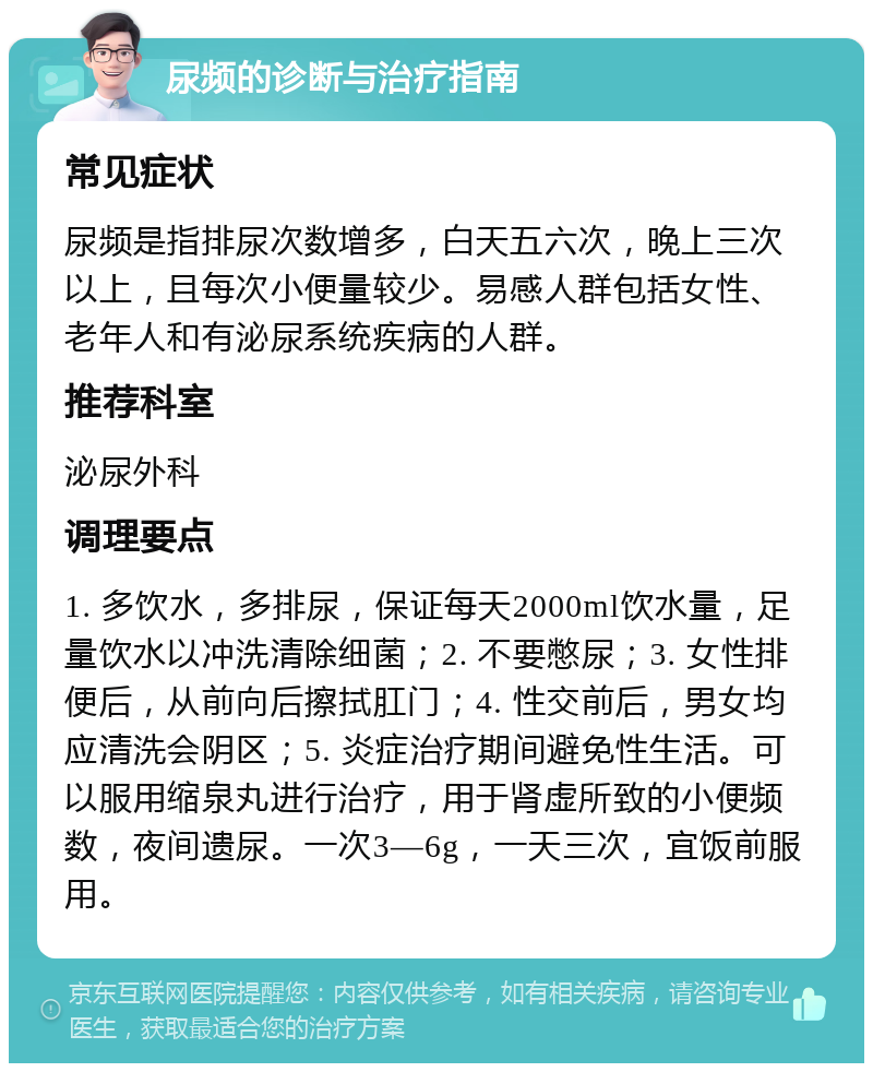 尿频的诊断与治疗指南 常见症状 尿频是指排尿次数增多，白天五六次，晚上三次以上，且每次小便量较少。易感人群包括女性、老年人和有泌尿系统疾病的人群。 推荐科室 泌尿外科 调理要点 1. 多饮水，多排尿，保证每天2000ml饮水量，足量饮水以冲洗清除细菌；2. 不要憋尿；3. 女性排便后，从前向后擦拭肛门；4. 性交前后，男女均应清洗会阴区；5. 炎症治疗期间避免性生活。可以服用缩泉丸进行治疗，用于肾虚所致的小便频数，夜间遗尿。一次3—6g，一天三次，宜饭前服用。