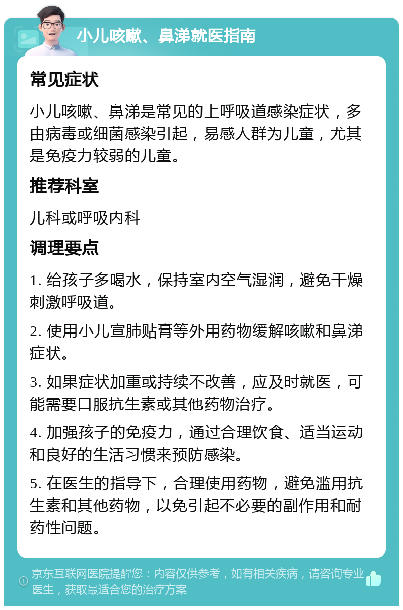 小儿咳嗽、鼻涕就医指南 常见症状 小儿咳嗽、鼻涕是常见的上呼吸道感染症状，多由病毒或细菌感染引起，易感人群为儿童，尤其是免疫力较弱的儿童。 推荐科室 儿科或呼吸内科 调理要点 1. 给孩子多喝水，保持室内空气湿润，避免干燥刺激呼吸道。 2. 使用小儿宣肺贴膏等外用药物缓解咳嗽和鼻涕症状。 3. 如果症状加重或持续不改善，应及时就医，可能需要口服抗生素或其他药物治疗。 4. 加强孩子的免疫力，通过合理饮食、适当运动和良好的生活习惯来预防感染。 5. 在医生的指导下，合理使用药物，避免滥用抗生素和其他药物，以免引起不必要的副作用和耐药性问题。