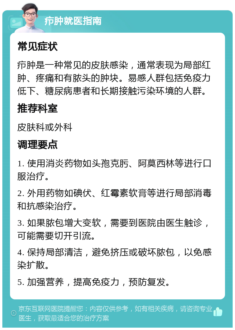 疖肿就医指南 常见症状 疖肿是一种常见的皮肤感染，通常表现为局部红肿、疼痛和有脓头的肿块。易感人群包括免疫力低下、糖尿病患者和长期接触污染环境的人群。 推荐科室 皮肤科或外科 调理要点 1. 使用消炎药物如头孢克肟、阿莫西林等进行口服治疗。 2. 外用药物如碘伏、红霉素软膏等进行局部消毒和抗感染治疗。 3. 如果脓包增大变软，需要到医院由医生触诊，可能需要切开引流。 4. 保持局部清洁，避免挤压或破坏脓包，以免感染扩散。 5. 加强营养，提高免疫力，预防复发。