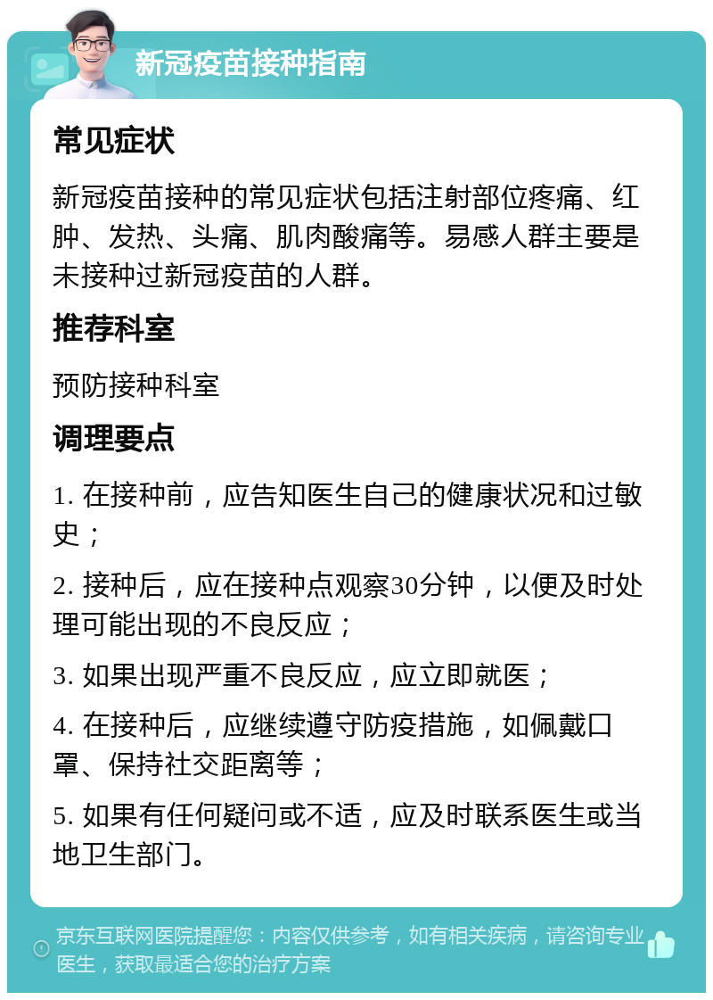 新冠疫苗接种指南 常见症状 新冠疫苗接种的常见症状包括注射部位疼痛、红肿、发热、头痛、肌肉酸痛等。易感人群主要是未接种过新冠疫苗的人群。 推荐科室 预防接种科室 调理要点 1. 在接种前，应告知医生自己的健康状况和过敏史； 2. 接种后，应在接种点观察30分钟，以便及时处理可能出现的不良反应； 3. 如果出现严重不良反应，应立即就医； 4. 在接种后，应继续遵守防疫措施，如佩戴口罩、保持社交距离等； 5. 如果有任何疑问或不适，应及时联系医生或当地卫生部门。