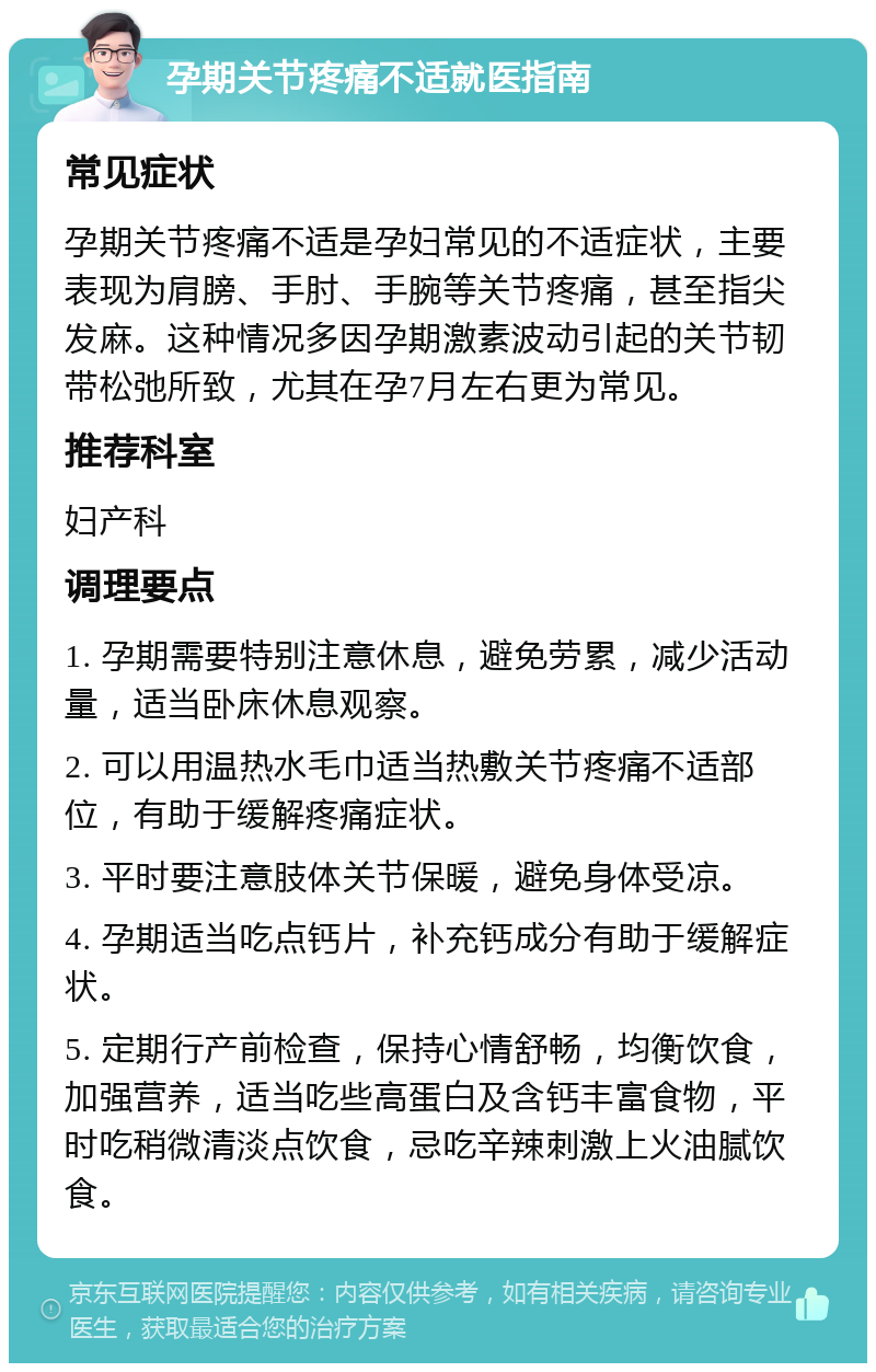 孕期关节疼痛不适就医指南 常见症状 孕期关节疼痛不适是孕妇常见的不适症状，主要表现为肩膀、手肘、手腕等关节疼痛，甚至指尖发麻。这种情况多因孕期激素波动引起的关节韧带松弛所致，尤其在孕7月左右更为常见。 推荐科室 妇产科 调理要点 1. 孕期需要特别注意休息，避免劳累，减少活动量，适当卧床休息观察。 2. 可以用温热水毛巾适当热敷关节疼痛不适部位，有助于缓解疼痛症状。 3. 平时要注意肢体关节保暖，避免身体受凉。 4. 孕期适当吃点钙片，补充钙成分有助于缓解症状。 5. 定期行产前检查，保持心情舒畅，均衡饮食，加强营养，适当吃些高蛋白及含钙丰富食物，平时吃稍微清淡点饮食，忌吃辛辣刺激上火油腻饮食。