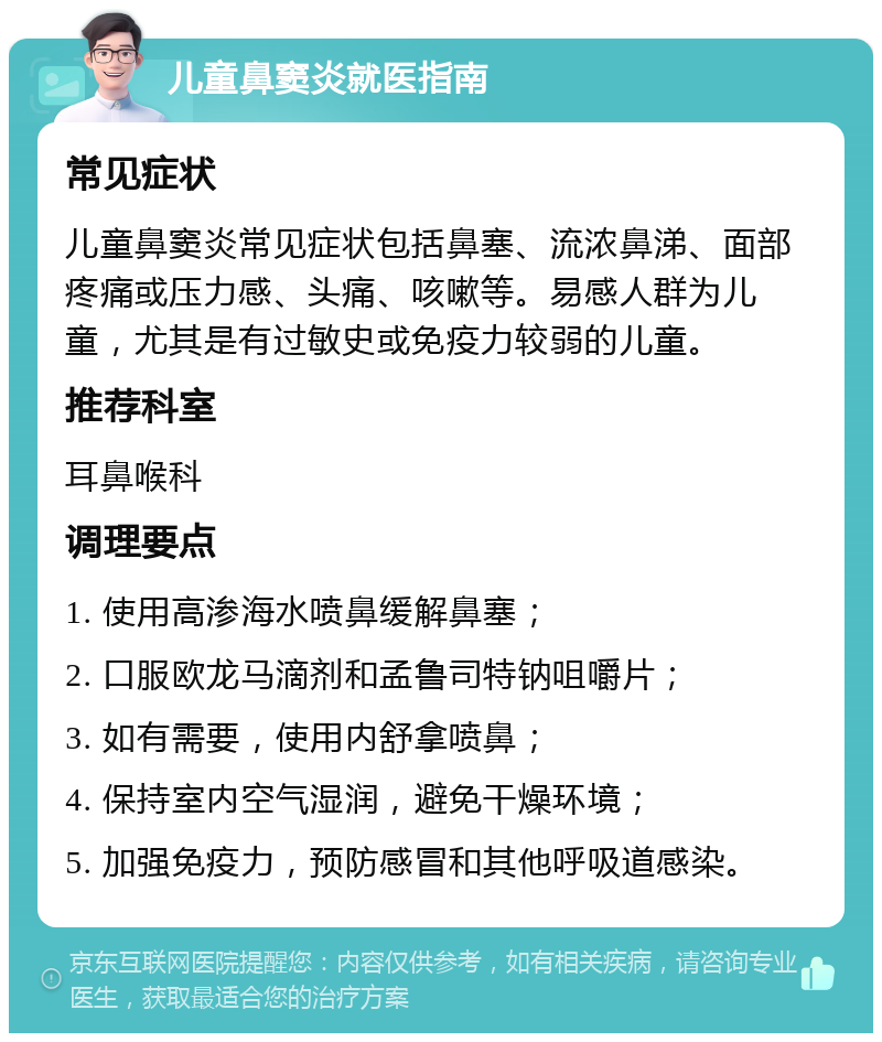 儿童鼻窦炎就医指南 常见症状 儿童鼻窦炎常见症状包括鼻塞、流浓鼻涕、面部疼痛或压力感、头痛、咳嗽等。易感人群为儿童，尤其是有过敏史或免疫力较弱的儿童。 推荐科室 耳鼻喉科 调理要点 1. 使用高渗海水喷鼻缓解鼻塞； 2. 口服欧龙马滴剂和孟鲁司特钠咀嚼片； 3. 如有需要，使用内舒拿喷鼻； 4. 保持室内空气湿润，避免干燥环境； 5. 加强免疫力，预防感冒和其他呼吸道感染。