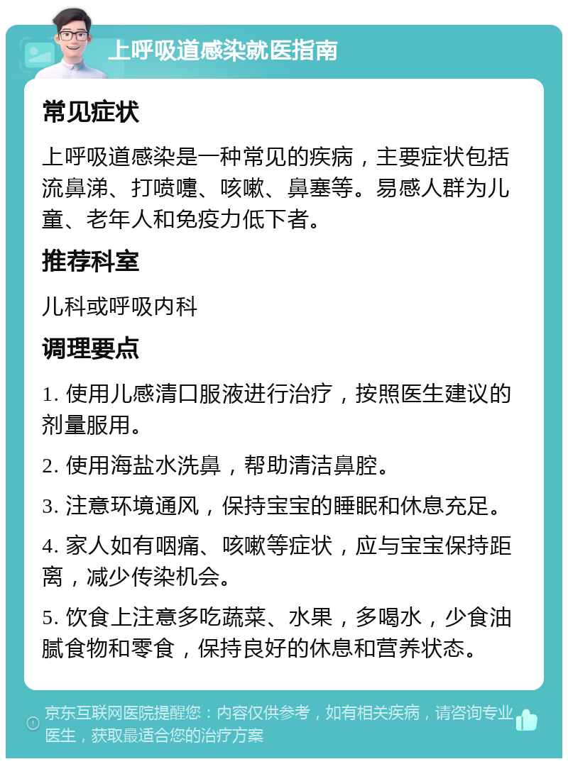 上呼吸道感染就医指南 常见症状 上呼吸道感染是一种常见的疾病，主要症状包括流鼻涕、打喷嚏、咳嗽、鼻塞等。易感人群为儿童、老年人和免疫力低下者。 推荐科室 儿科或呼吸内科 调理要点 1. 使用儿感清口服液进行治疗，按照医生建议的剂量服用。 2. 使用海盐水洗鼻，帮助清洁鼻腔。 3. 注意环境通风，保持宝宝的睡眠和休息充足。 4. 家人如有咽痛、咳嗽等症状，应与宝宝保持距离，减少传染机会。 5. 饮食上注意多吃蔬菜、水果，多喝水，少食油腻食物和零食，保持良好的休息和营养状态。