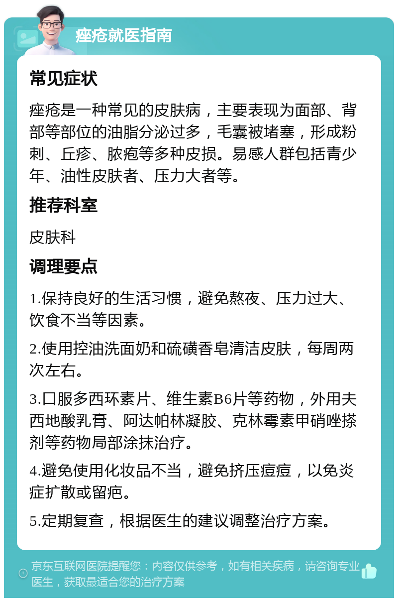 痤疮就医指南 常见症状 痤疮是一种常见的皮肤病，主要表现为面部、背部等部位的油脂分泌过多，毛囊被堵塞，形成粉刺、丘疹、脓疱等多种皮损。易感人群包括青少年、油性皮肤者、压力大者等。 推荐科室 皮肤科 调理要点 1.保持良好的生活习惯，避免熬夜、压力过大、饮食不当等因素。 2.使用控油洗面奶和硫磺香皂清洁皮肤，每周两次左右。 3.口服多西环素片、维生素B6片等药物，外用夫西地酸乳膏、阿达帕林凝胶、克林霉素甲硝唑搽剂等药物局部涂抹治疗。 4.避免使用化妆品不当，避免挤压痘痘，以免炎症扩散或留疤。 5.定期复查，根据医生的建议调整治疗方案。