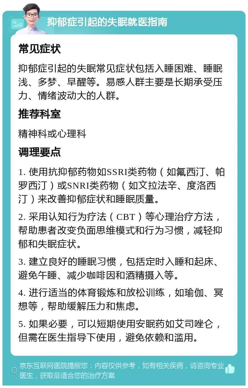 抑郁症引起的失眠就医指南 常见症状 抑郁症引起的失眠常见症状包括入睡困难、睡眠浅、多梦、早醒等。易感人群主要是长期承受压力、情绪波动大的人群。 推荐科室 精神科或心理科 调理要点 1. 使用抗抑郁药物如SSRI类药物（如氟西汀、帕罗西汀）或SNRI类药物（如文拉法辛、度洛西汀）来改善抑郁症状和睡眠质量。 2. 采用认知行为疗法（CBT）等心理治疗方法，帮助患者改变负面思维模式和行为习惯，减轻抑郁和失眠症状。 3. 建立良好的睡眠习惯，包括定时入睡和起床、避免午睡、减少咖啡因和酒精摄入等。 4. 进行适当的体育锻炼和放松训练，如瑜伽、冥想等，帮助缓解压力和焦虑。 5. 如果必要，可以短期使用安眠药如艾司唑仑，但需在医生指导下使用，避免依赖和滥用。