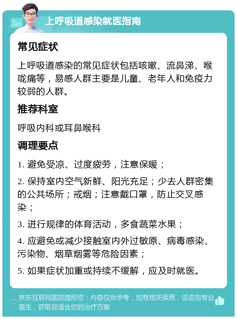 上呼吸道感染就医指南 常见症状 上呼吸道感染的常见症状包括咳嗽、流鼻涕、喉咙痛等，易感人群主要是儿童、老年人和免疫力较弱的人群。 推荐科室 呼吸内科或耳鼻喉科 调理要点 1. 避免受凉、过度疲劳，注意保暖； 2. 保持室内空气新鲜、阳光充足；少去人群密集的公共场所；戒烟；注意戴口罩，防止交叉感染； 3. 进行规律的体育活动，多食蔬菜水果； 4. 应避免或减少接触室内外过敏原、病毒感染、污染物、烟草烟雾等危险因素； 5. 如果症状加重或持续不缓解，应及时就医。