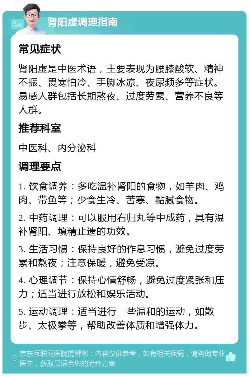 肾阳虚调理指南 常见症状 肾阳虚是中医术语，主要表现为腰膝酸软、精神不振、畏寒怕冷、手脚冰凉、夜尿频多等症状。易感人群包括长期熬夜、过度劳累、营养不良等人群。 推荐科室 中医科、内分泌科 调理要点 1. 饮食调养：多吃温补肾阳的食物，如羊肉、鸡肉、带鱼等；少食生冷、苦寒、黏腻食物。 2. 中药调理：可以服用右归丸等中成药，具有温补肾阳、填精止遗的功效。 3. 生活习惯：保持良好的作息习惯，避免过度劳累和熬夜；注意保暖，避免受凉。 4. 心理调节：保持心情舒畅，避免过度紧张和压力；适当进行放松和娱乐活动。 5. 运动调理：适当进行一些温和的运动，如散步、太极拳等，帮助改善体质和增强体力。