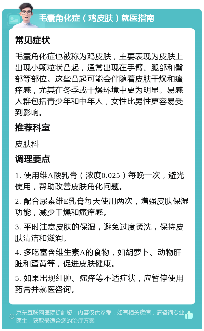 毛囊角化症（鸡皮肤）就医指南 常见症状 毛囊角化症也被称为鸡皮肤，主要表现为皮肤上出现小颗粒状凸起，通常出现在手臂、腿部和臀部等部位。这些凸起可能会伴随着皮肤干燥和瘙痒感，尤其在冬季或干燥环境中更为明显。易感人群包括青少年和中年人，女性比男性更容易受到影响。 推荐科室 皮肤科 调理要点 1. 使用维A酸乳膏（浓度0.025）每晚一次，避光使用，帮助改善皮肤角化问题。 2. 配合尿素维E乳膏每天使用两次，增强皮肤保湿功能，减少干燥和瘙痒感。 3. 平时注意皮肤的保湿，避免过度烫洗，保持皮肤清洁和滋润。 4. 多吃富含维生素A的食物，如胡萝卜、动物肝脏和蛋黄等，促进皮肤健康。 5. 如果出现红肿、瘙痒等不适症状，应暂停使用药膏并就医咨询。