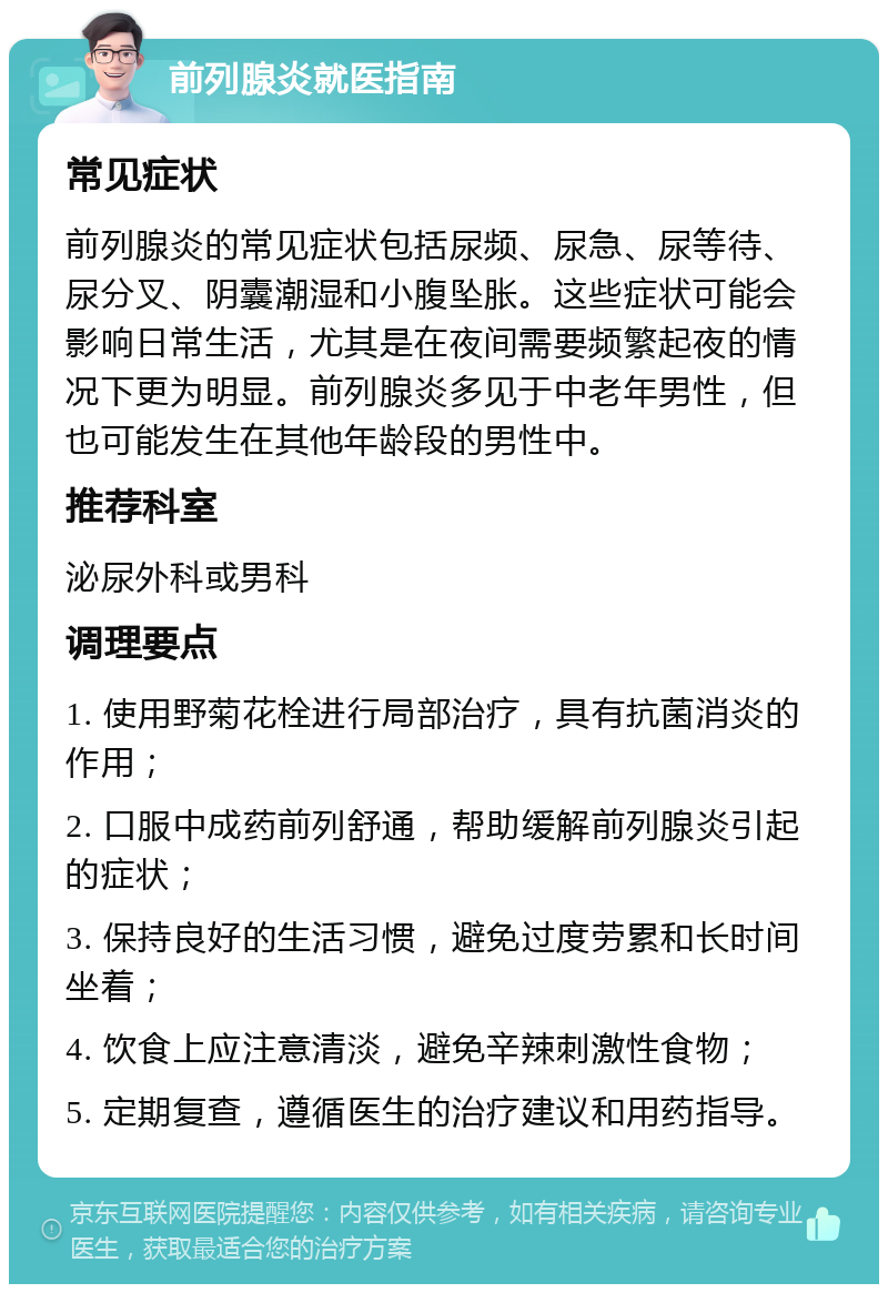 前列腺炎就医指南 常见症状 前列腺炎的常见症状包括尿频、尿急、尿等待、尿分叉、阴囊潮湿和小腹坠胀。这些症状可能会影响日常生活，尤其是在夜间需要频繁起夜的情况下更为明显。前列腺炎多见于中老年男性，但也可能发生在其他年龄段的男性中。 推荐科室 泌尿外科或男科 调理要点 1. 使用野菊花栓进行局部治疗，具有抗菌消炎的作用； 2. 口服中成药前列舒通，帮助缓解前列腺炎引起的症状； 3. 保持良好的生活习惯，避免过度劳累和长时间坐着； 4. 饮食上应注意清淡，避免辛辣刺激性食物； 5. 定期复查，遵循医生的治疗建议和用药指导。