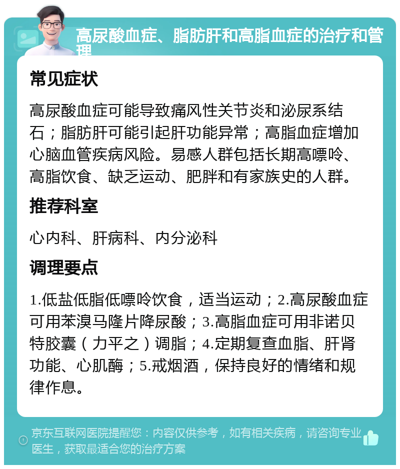 高尿酸血症、脂肪肝和高脂血症的治疗和管理 常见症状 高尿酸血症可能导致痛风性关节炎和泌尿系结石；脂肪肝可能引起肝功能异常；高脂血症增加心脑血管疾病风险。易感人群包括长期高嘌呤、高脂饮食、缺乏运动、肥胖和有家族史的人群。 推荐科室 心内科、肝病科、内分泌科 调理要点 1.低盐低脂低嘌呤饮食，适当运动；2.高尿酸血症可用苯溴马隆片降尿酸；3.高脂血症可用非诺贝特胶囊（力平之）调脂；4.定期复查血脂、肝肾功能、心肌酶；5.戒烟酒，保持良好的情绪和规律作息。