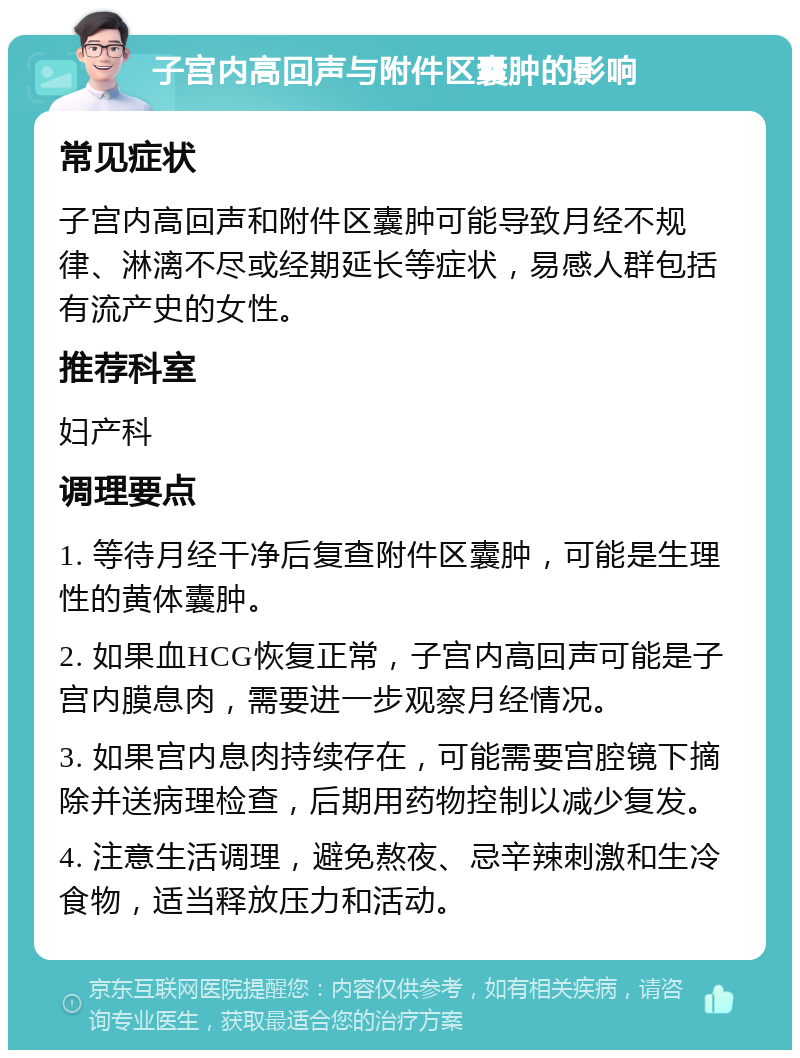 子宫内高回声与附件区囊肿的影响 常见症状 子宫内高回声和附件区囊肿可能导致月经不规律、淋漓不尽或经期延长等症状，易感人群包括有流产史的女性。 推荐科室 妇产科 调理要点 1. 等待月经干净后复查附件区囊肿，可能是生理性的黄体囊肿。 2. 如果血HCG恢复正常，子宫内高回声可能是子宫内膜息肉，需要进一步观察月经情况。 3. 如果宫内息肉持续存在，可能需要宫腔镜下摘除并送病理检查，后期用药物控制以减少复发。 4. 注意生活调理，避免熬夜、忌辛辣刺激和生冷食物，适当释放压力和活动。