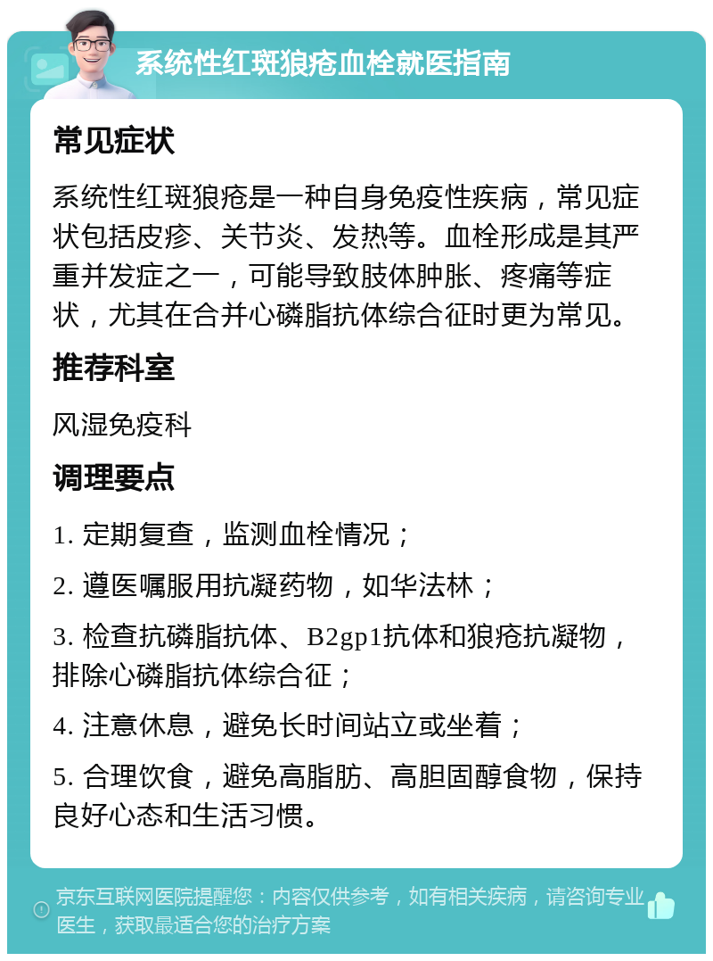 系统性红斑狼疮血栓就医指南 常见症状 系统性红斑狼疮是一种自身免疫性疾病，常见症状包括皮疹、关节炎、发热等。血栓形成是其严重并发症之一，可能导致肢体肿胀、疼痛等症状，尤其在合并心磷脂抗体综合征时更为常见。 推荐科室 风湿免疫科 调理要点 1. 定期复查，监测血栓情况； 2. 遵医嘱服用抗凝药物，如华法林； 3. 检查抗磷脂抗体、B2gp1抗体和狼疮抗凝物，排除心磷脂抗体综合征； 4. 注意休息，避免长时间站立或坐着； 5. 合理饮食，避免高脂肪、高胆固醇食物，保持良好心态和生活习惯。